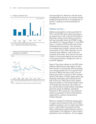6 

Part 1:   Recent Economic and Financial Developments

6. Change in output per hour
Percent, annual rate

6
5
H2

4
3
2

H1

1
+
0
_
1

1948–
73

1974–
95

1996–
2007

2009

2011

2013

NOTE: The data are from the nonfarm business sector.
SOURCE: Department of Labor, Bureau of Labor Statistics.

7. Change in the chain-type price index for personal
consumption expenditures
Monthly

Percent

5
4

Total

3
2
Excluding food
and energy

1
+
0
_
1

2007

2008

2009

2010

2011

2012

recession (figure 6). However, with the recent
strengthening in the pace of economic activity,
productivity growth rose to an annual rate of
nearly 3½ percent over the second half of
last year.

2013

NOTE: The data extend through December 2013; changes are from one year
earlier.
SOURCE: Department of Commerce, Bureau of Economic Analysis.

Inflation was low . . .
Inflation remained low in the second half of
2013, with the PCE price index increasing at
an annual rate of only 1 percent from June to
December, similar to the increase in the first
half and noticeably below the FOMC’s longrun objective of 2 percent (figure 7). Core PCE
prices—or prices of PCE goods and services
excluding food and energy—also increased
at an annual rate of about 1 percent over the
second half of 2013. Other measures of core
consumer price inflation, such as the core
consumer price index, were also low last year
relative to norms prevailing in the years prior
to the recent recession, though not as low as
core PCE inflation.
Some of the recent softness in core PCE price
inflation reflects factors that appear to have
been transitory. In particular, after increasing
at an average annual rate of 1¾ percent from
the end of 2009 to the end of 2012, non-oil
import prices fell 1¼ percent in 2013, pushed
down by the effects of dollar appreciation and
declining commodity prices during the first
half of last year. These factors have abated
since last summer, as the broad nominal value
of the dollar has moved up only a little, on
net, and the fall in overall nonfuel commodity
prices has eased. In addition, during the
final part of 2013, prices for a few industrial
metals reversed part of their earlier declines,
supported by a positive turnaround in
Chinese demand.
Moreover, despite the relatively meager gains
in wages, recent increases in the cost of labor
needed to produce a unit of output (unit labor
costs)—which reflects movements in both
labor compensation and productivity and is a
useful gauge of the influence of labor-related
production costs on inflation—do not suggest

 