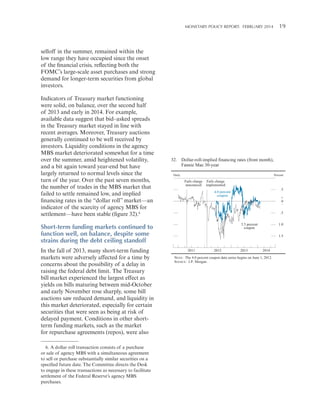 MONETARY POLICY REPORT:   FEBRUARY 2014 19 

selloff in the summer, remained within the
low range they have occupied since the onset
of the financial crisis, reflecting both the
FOMC’s large-scale asset purchases and strong
demand for longer-term securities from global
investors.
Indicators of Treasury market functioning
were solid, on balance, over the second half
of 2013 and early in 2014. For example,
available data suggest that bid–asked spreads
in the Treasury market stayed in line with
recent averages. Moreover, Treasury auctions
generally continued to be well received by
investors. Liquidity conditions in the agency
MBS market deteriorated somewhat for a time
over the summer, amid heightened volatility,
and a bit again toward year-end but have
largely returned to normal levels since the
turn of the year. Over the past seven months,
the number of trades in the MBS market that
failed to settle remained low, and implied
financing rates in the “dollar roll” market—an
indicator of the scarcity of agency MBS for
settlement—have been stable (figure 32).6

32. Dollar-roll-implied financing rates (front month),
Fannie Mae 30-year
Daily

Percent

Fails charge Fails charge
announced implemented

6. A dollar roll transaction consists of a purchase
or sale of agency MBS with a simultaneous agreement
to sell or purchase substantially similar securities on a
specified future date. The Committee directs the Desk
to engage in these transactions as necessary to facilitate
settlement of the Federal Reserve’s agency MBS
purchases.

+
0
_
.5
3.5 percent
coupon

Short-term funding markets continued to
function well, on balance, despite some
strains during the debt ceiling standoff
In the fall of 2013, many short-term funding
markets were adversely affected for a time by
concerns about the possibility of a delay in
raising the federal debt limit. The Treasury
bill market experienced the largest effect as
yields on bills maturing between mid-October
and early November rose sharply, some bill
auctions saw reduced demand, and liquidity in
this market deteriorated, especially for certain
securities that were seen as being at risk of
delayed payment. Conditions in other shortterm funding markets, such as the market
for repurchase agreements (repos), were also

.5

4.0 percent
coupon

1.0
1.5

2011

2012

2013

2014

NOTE: The 4.0 percent coupon data series begins on June 1, 2012.
SOURCE: J.P. Morgan.

 