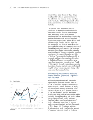 20 

Part 1:   Recent Economic and Financial Developments

strained for a time. However, these effects
eased quickly after an agreement to raise
the debt limit was reached in mid-October,
and, overall, the debt ceiling standoff left no
permanent imprint on short-term funding
markets.
On balance, since the end of June 2013,
conditions in both secured and unsecured
short-term funding markets have changed
little, with many money market rates
remaining near the bottom of the ranges they
have occupied since the federal funds rate
first reached its zero lower bound. Unsecured
offshore dollar funding markets generally
did not exhibit any signs of stress. Rates on
asset-backed commercial paper and unsecured
financial commercial paper for the most part
also stayed low. In the repo market, rates for
general collateral Treasury repos also were low,
consistent with reduced financing activities
of dealers. These rates declined noticeably at
year-end, leading to increased participation
in the Federal Reserve’s overnight reverse
repurchase agreement operations (see Part 2
of this report). Overall, year-end pressures in
short-term funding markets were modest and
roughly in line with experiences during other
years since the financial crisis.

Broad equity price indexes increased
further and risk spreads on corporate
debt declined . . .
33. Equity prices
Daily

December 31, 2007 = 100

140
Dow Jones
bank index

120
100
80
60

S&P 500 index

40
20

1996 1998 2000 2002 2004 2006 2008 2010 2012 2014
SOURCE: Dow Jones bank index and Standard & Poor’s 500 index via
Bloomberg.

Boosted by improved market sentiment
regarding the economic outlook and the
FOMC’s sustained highly accommodative
monetary policy, broad measures of equity
prices continued posting substantial gains
through the end of 2013. Around the turn
of the year, however, investor sentiment
deteriorated amid resurfacing concerns about
emerging financial markets, and equity prices
retraced some of their earlier increases.
As of early February, broad measures of
equity prices were more than 10 percent
higher, on net, than their levels in the middle
of 2013 (figure 33). Consistent with the
developments in equity markets, the spreads
of yields on corporate bonds to yields on

 