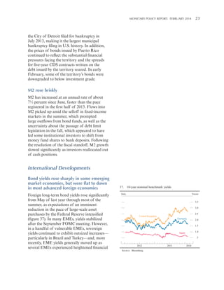MONETARY POLICY REPORT:   FEBRUARY 2014 23 

the City of Detroit filed for bankruptcy in
July 2013, making it the largest municipal
bankruptcy filing in U.S. history. In addition,
the prices of bonds issued by Puerto Rico
continued to reflect the substantial financial
pressures facing the territory and the spreads
for five-year CDS contracts written on the
debt issued by the territory soared. In early
February, some of the territory’s bonds were
downgraded to below investment grade.

M2 rose briskly
M2 has increased at an annual rate of about
7½ percent since June, faster than the pace
registered in the first half of 2013. Flows into
M2 picked up amid the selloff in fixed-income
markets in the summer, which prompted
large outflows from bond funds, as well as the
uncertainty about the passage of debt limit
legislation in the fall, which appeared to have
led some institutional investors to shift from
money fund shares to bank deposits. Following
the resolution of the fiscal standoff, M2 growth
slowed significantly as investors reallocated out
of cash positions.

International Developments
Bond yields rose sharply in some emerging
market economies, but were flat to down
in most advanced foreign economies
Foreign long-term bond yields rose significantly
from May of last year through most of the
summer, as expectations of an imminent
reduction in the pace of large-scale asset
purchases by the Federal Reserve intensified
(figure 37). In many EMEs, yields stabilized
after the September FOMC meeting. However,
in a handful of vulnerable EMEs, sovereign
yields continued to exhibit outsized increases—
particularly in Brazil and Turkey—and, more
recently, EME yields generally moved up as
several EMEs experienced heightened financial

37. 10-year nominal benchmark yields
Daily

Percent

3.5
3.0
2.5

United Kingdom

Germany

2.0
1.5
1.0

Japan

.5
2012
SOURCE: Bloomberg.

2013

2014

 