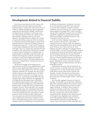 24 

Part 1:   Recent Economic and Financial Developments

Developments Related to Financial Stability
Since the previous Monetary Policy Report, the
Federal Reserve and other agencies took further
regulatory steps to improve the safety of the financial
system, including strengthening capital regulations,
proposing new quantitative liquidity requirements
for large financial institutions, and issuing a final
rule implementing the Volcker rule, which restricts
the proprietary trading activities of such firms.
Moreover, the Federal Reserve added to the number
of large bank holding companies (BHCs) evaluated
by annual stress tests and has begun to supervise the
nonbank financial companies Prudential; American
International Group, Inc., or AIG; and GE Capital as
a result of their designation by the Financial Stability
Oversight Council as systemically important financial
institutions. The vulnerability of the financial system
to adverse shocks remained at a moderate level, as
capital profiles at large BHCs improved further, use
of financial leverage was relatively restrained, and
valuations in most asset markets were broadly in
line with historical norms. The Federal Reserve will
continue its comprehensive monitoring of financial
vulnerabilities.
The financial strength of the banking sector
improved last year. BHCs have stabilized their capital
ratios at levels significantly higher than prior to the
financial crisis and roughly in line with new, tougher
regulatory standards. For example, the ratio of Tier 1
common equity to risk-weighted assets at all BHCs
has been around 13 percent, on average, over the
past two years, 4 percentage points higher than the
average prior to 2009. Moreover, the aggregate rate
of charge-offs and delinquent loans continued to
fall, reflecting improvement in the quality of loans
originated and the strengthening in household and
business balance sheets that has accompanied the
economic recovery. Thirty large BHCs are currently
undergoing the stress tests mandated by the DoddFrank Wall Street Reform and Consumer Protection
Act of 2010 (Dodd-Frank Act), the summary results
of which will be released in March. These stress
tests are supervisory tools that the Federal Reserve
uses to help ensure that financial institutions have
robust capital-planning processes and can maintain
adequate capital even following an extended period

of adverse macroeconomic conditions. Last year’s
stress tests found that large BHCs had continued
to increase their resilience to adverse economic
conditions since the financial crisis, and the ongoing
testing regimen encourages BHCs’ efforts to further
improve their capital-planning processes. In addition,
large BHCs’ dependence on short-term funding,
which proved highly unreliable during the crisis,
continued to decrease last year.
At the same time, litigation expenses at large
BHCs increased. During 2013, several BHCs
entered into various consent orders and regulatory
settlements that stemmed from their actions related
to the financial crisis. Some, but not all, of the
litigation was due to offerings of mortgage-backed
securities (MBS). Civil and criminal penalties resulted
in significant increases to noninterest expense items
that diminished net profits for the year. One BHC
saw its net profit turn negative in the third quarter of
2013 as a result of litigation expenses of more than
$10 billion, or 18 percent of total expenses for the
period. Although the analyst community believes
that litigation expenses should decrease, the risk to
profitability remains.
Market-based measures indicate that banks are
seen by investors as stronger. Bank stock prices have
continued to rise, on net, and premiums on BHC
credit default swaps (CDS) remain relatively low.
Similarly, systemic risk measures for these firms—
which also are based on the correlations between
their stock prices and the broader market—continued
to decline.
More broadly, aggregate measures of financial
leverage, including the use of short-term wholesale
debt, have remained subdued. The provision and use
of dealer-intermediated leverage to fund securities
appear moderate. In addition, while issuance in
private securitization markets has continued to
rebound, it is far below the peak reached before
the crisis. Of particular note was the growth in
collateralized loan obligations that securitize pools
of leveraged loans. Regulators have addressed
some risks posed by shadow banking—financial
intermediation outside the insured depository
system; steps in this regard include requiring banks

 