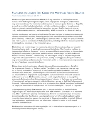 Statement on Longer-Run Goals and Monetary Policy Strategy
As amended effective January 28, 2014
The Federal Open Market Committee (FOMC) is firmly committed to fulfilling its statutory
mandate from the Congress of promoting maximum employment, stable prices, and moderate
long-term interest rates. The Committee seeks to explain its monetary policy decisions to the public
as clearly as possible. Such clarity facilitates well-informed decisionmaking by households and
businesses, reduces economic and financial uncertainty, increases the effectiveness of monetary
policy, and enhances transparency and accountability, which are essential in a democratic society.
Inflation, employment, and long-term interest rates fluctuate over time in response to economic and
financial disturbances. Moreover, monetary policy actions tend to influence economic activity and
prices with a lag. Therefore, the Committee’s policy decisions reflect its longer-run goals, its mediumterm outlook, and its assessments of the balance of risks, including risks to the financial system that
could impede the attainment of the Committee’s goals.
The inflation rate over the longer run is primarily determined by monetary policy, and hence the
Committee has the ability to specify a longer-run goal for inflation. The Committee reaffirms its
judgment that inflation at the rate of 2 percent, as measured by the annual change in the price index
for personal consumption expenditures, is most consistent over the longer run with the Federal
Reserve’s statutory mandate. Communicating this inflation goal clearly to the public helps keep
longer-term inflation expectations firmly anchored, thereby fostering price stability and moderate
long-term interest rates and enhancing the Committee’s ability to promote maximum employment in
the face of significant economic disturbances.
The maximum level of employment is largely determined by nonmonetary factors that affect
the structure and dynamics of the labor market. These factors may change over time and may
not be directly measurable. Consequently, it would not be appropriate to specify a fixed goal
for employment; rather, the Committee’s policy decisions must be informed by assessments of
the maximum level of employment, recognizing that such assessments are necessarily uncertain
and subject to revision. The Committee considers a wide range of indicators in making these
assessments. Information about Committee participants’ estimates of the longer-run normal rates
of output growth and unemployment is published four times per year in the FOMC’s Summary of
Economic Projections. For example, in the most recent projections, FOMC participants’ estimates of
the longer-run normal rate of unemployment had a central tendency of 5.2 percent to 5.8 percent.
In setting monetary policy, the Committee seeks to mitigate deviations of inflation from its
longer-run goal and deviations of employment from the Committee’s assessments of its maximum
level. These objectives are generally complementary. However, under circumstances in which the
Committee judges that the objectives are not complementary, it follows a balanced approach in
promoting them, taking into account the magnitude of the deviations and the potentially different
time horizons over which employment and inflation are projected to return to levels judged
consistent with its mandate.
The Committee intends to reaffirm these principles and to make adjustments as appropriate at its
annual organizational meeting each January.

 