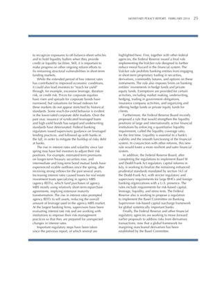 MONETARY POLICY REPORT:   FEBRUARY 2014 25 

to recognize exposures to off-balance-sheet vehicles
and to hold liquidity buffers when they provide
credit or liquidity facilities. Still, it is important to
make progress on other ongoing reform efforts to
fix remaining structural vulnerabilities in short-term
funding markets.
While the extended period of low interest rates
has contributed to improved economic conditions,
it could also lead investors to “reach for yield”
through, for example, excessive leverage, duration
risk, or credit risk. Prices for corporate equities
have risen and spreads for corporate bonds have
narrowed, but valuations for broad indexes for
these markets do not appear stretched by historical
standards. Some reach-for-yield behavior is evident
in the lower-rated corporate debt markets. Over the
past year, issuance of syndicated leveraged loans
and high-yield bonds has surged and underwriting
standards have deteriorated. Federal banking
regulators issued supervisory guidance on leveraged
lending practices, and followed up with banks in
the fall, in order to mitigate the buildup of risky debt
at banks.
The rise in interest rates and volatility since last
spring may have led investors to adjust their risk
positions. For example, estimated term premiums
on longer-term Treasury securities rose, and
intermediate and long-term bond mutual funds have
experienced sizable outflows since the spring, after
receiving strong inflows for the past several years.
Increasing interest rates caused losses for real estate
investment trusts specializing in agency MBS
(agency REITs), which fund purchases of agency
MBS mostly using relatively short-term repurchase
agreements, implying extensive maturity
transformation. The rise in interest rates prompted
agency REITs to sell assets, reducing the overall
amount of leverage used in the agency MBS market.
At the largest banking firms, supervisors have been
evaluating interest rate risk and are working with
institutions to improve their risk-management
practices so that they are prepared for unexpected
changes in interest rates.
Important regulatory steps have been taken
since the previous report, of which several are

highlighted here. First, together with other federal
agencies, the Federal Reserve issued a final rule
implementing the Volcker rule designed to further
reduce moral hazard in the financial system. The
Volcker rule prohibits banking entities from engaging
in short-term proprietary trading in securities,
derivatives, commodity futures, and options on these
instruments. The rule also imposes limits on banking
entities’ investments in hedge funds and private
equity funds. Exemptions are provided for certain
activities, including market making, underwriting,
hedging, trading in government obligations,
insurance company activities, and organizing and
offering hedge funds or private equity funds for
clients.
Furthermore, the Federal Reserve Board recently
proposed a rule that would strengthen the liquidity
positions of large and internationally active financial
institutions by enforcing a quantitative liquidity
requirement, called the liquidity coverage ratio,
for the first time. Liquidity is essential to a bank’s
viability and the smooth functioning of the financial
system. In conjunction with other reforms, this new
rule would foster a more resilient and safer financial
system.
In addition, the Federal Reserve Board, after
completing the regulations to implement Basel III
and Dodd-Frank Act regulatory capital reforms in
July, is working to finalize the remaining enhanced
prudential standards mandated by section 165 of
the Dodd-Frank Act, with stricter regulatory and
supervisory requirements for large BHCs and foreign
banking organizations with a U.S. presence. The
rules include requirements for risk-based capital,
leverage, liquidity, and stress tests. The Federal
Reserve also is working to propose a regulation
to implement the Basel Committee on Banking
Supervision risk-based capital surcharge framework
for global systemically important banks.
Finally, the Federal Reserve and other financial
regulatory agencies are working to move forward
earlier proposals to address risks from derivatives
transactions, now that a global framework for
margining noncleared derivatives has been
established by the Basel Committee.

 