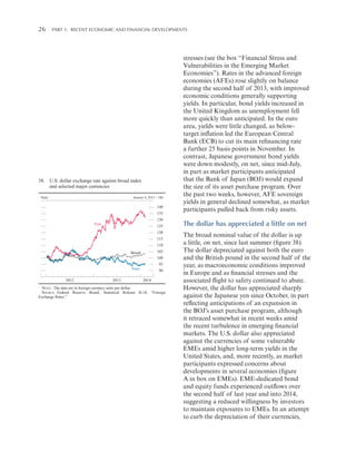 26 

Part 1:   Recent Economic and Financial Developments

38. U.S. dollar exchange rate against broad index
and selected major currencies
Daily

January 4, 2012 = 100

140
135
130

Yen

125
120
115
110
105

Broad

100
95

Euro
2012

2013

90
2014

NOTE: The data are in foreign currency units per dollar.
SOURCE: Federal Reserve Board, Statistical Release H.10, “Foreign
Exchange Rates.”

stresses (see the box “Financial Stress and
Vulnerabilities in the Emerging Market
Economies”). Rates in the advanced foreign
economies (AFEs) rose slightly on balance
during the second half of 2013, with improved
economic conditions generally supporting
yields. In particular, bond yields increased in
the United Kingdom as unemployment fell
more quickly than anticipated. In the euro
area, yields were little changed, as belowtarget inflation led the European Central
Bank (ECB) to cut its main refinancing rate
a further 25 basis points in November. In
contrast, Japanese government bond yields
were down modestly, on net, since mid-July,
in part as market participants anticipated
that the Bank of Japan (BOJ) would expand
the size of its asset purchase program. Over
the past two weeks, however, AFE sovereign
yields in general declined somewhat, as market
participants pulled back from risky assets.

The dollar has appreciated a little on net
The broad nominal value of the dollar is up
a little, on net, since last summer (figure 38).
The dollar depreciated against both the euro
and the British pound in the second half of the
year, as macroeconomic conditions improved
in Europe and as financial stresses and the
associated flight to safety continued to abate.
However, the dollar has appreciated sharply
against the Japanese yen since October, in part
reflecting anticipations of an expansion in
the BOJ’s asset purchase program, although
it retraced somewhat in recent weeks amid
the recent turbulence in emerging financial
markets. The U.S. dollar also appreciated
against the currencies of some vulnerable
EMEs amid higher long-term yields in the
United States, and, more recently, as market
participants expressed concerns about
developments in several economies (figure
A in box on EMEs). EME-dedicated bond
and equity funds experienced outflows over
the second half of last year and into 2014,
suggesting a reduced willingness by investors
to maintain exposures to EMEs. In an attempt
to curb the depreciation of their currencies,

 