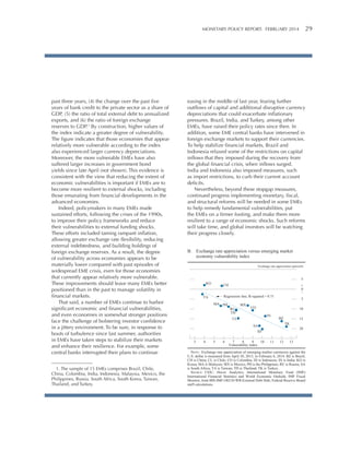MONETARY POLICY REPORT:   FEBRUARY 2014 29 

past three years, (4) the change over the past five
years of bank credit to the private sector as a share of
GDP, (5) the ratio of total external debt to annualized
exports, and (6) the ratio of foreign exchange
reserves to GDP.1 By construction, higher values of
the index indicate a greater degree of vulnerability.
The figure indicates that those economies that appear
relatively more vulnerable according to the index
also experienced larger currency depreciations.
Moreover, the more vulnerable EMEs have also
suffered larger increases in government bond
yields since late April (not shown). This evidence is
consistent with the view that reducing the extent of
economic vulnerabilities is important if EMEs are to
become more resilient to external shocks, including
those emanating from financial developments in the
advanced economies.
Indeed, policymakers in many EMEs made
sustained efforts, following the crises of the 1990s,
to improve their policy frameworks and reduce
their vulnerabilities to external funding shocks.
These efforts included taming rampant inflation,
allowing greater exchange rate flexibility, reducing
external indebtedness, and building holdings of
foreign exchange reserves. As a result, the degree
of vulnerability across economies appears to be
materially lower compared with past episodes of
widespread EME crisis, even for those economies
that currently appear relatively more vulnerable.
These improvements should leave many EMEs better
positioned than in the past to manage volatility in
financial markets.
That said, a number of EMEs continue to harbor
significant economic and financial vulnerabilities,
and even economies in somewhat stronger positions
face the challenge of bolstering investor confidence
in a jittery environment. To be sure, in response to
bouts of turbulence since last summer, authorities
in EMEs have taken steps to stabilize their markets
and enhance their resilience. For example, some
central banks interrupted their plans to continue
1. The sample of 15 EMEs comprises Brazil, Chile,
China, Colombia, India, Indonesia, Malaysia, Mexico, the
Philippines, Russia, South Africa, South Korea, Taiwan,
Thailand, and Turkey.

easing in the middle of last year, fearing further
outflows of capital and additional disruptive currency
depreciations that could exacerbate inflationary
pressures. Brazil, India, and Turkey, among other
EMEs, have raised their policy rates since then. In
addition, some EME central banks have intervened in
foreign exchange markets to support their currencies.
To help stabilize financial markets, Brazil and
Indonesia relaxed some of the restrictions on capital
inflows that they imposed during the recovery from
the global financial crisis, when inflows surged.
India and Indonesia also imposed measures, such
as import restrictions, to curb their current account
deficits.
Nevertheless, beyond these stopgap measures,
continued progress implementing monetary, fiscal,
and structural reforms will be needed in some EMEs
to help remedy fundamental vulnerabilities, put
the EMEs on a firmer footing, and make them more
resilient to a range of economic shocks. Such reforms
will take time, and global investors will be watching
their progress closely.
B. Exchange rate appreciation versus emerging market
economy vulnerability index
Exchange rate appreciation (percent)

5

KO

CH

+
0
_

Regression line; R-squared = 0.71

TA

MA PH

RU
TH

MX

5

CO

10
IN

CL

BZ

15
TK

SA

20

ID
3

4

5

6

7
8
9
10
Vulnerability index

11

12

13

NOTE: Exchange rate appreciation of emerging market currencies against the
U.S. dollar is measured from April 30, 2013, to February 6, 2014. BZ is Brazil;
CH is China; CL is Chile; CO is Colombia; ID is Indonesia; IN is India; KO is
Korea; MA is Malaysia; MX is Mexico; PH is the Philippines; RU is Russia; SA
is South Africa; TA is Taiwan; TH is Thailand; TK is Turkey.
SOURCE: CEIC; Haver Analytics; International Monetary Fund (IMF)
International Financial Statistics and World Economic Outlook; IMF Fiscal
Monitor; Joint BIS-IMF-OECD-WB External Debt Hub; Federal Reserve Board
staff calculations.

 