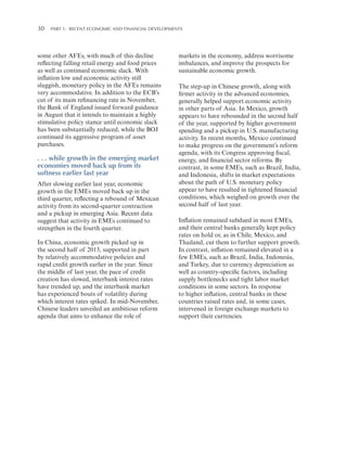 30 

Part 1:   Recent Economic and Financial Developments

some other AFEs, with much of this decline
reflecting falling retail energy and food prices
as well as continued economic slack. With
inflation low and economic activity still
sluggish, monetary policy in the AFEs remains
very accommodative. In addition to the ECB’s
cut of its main refinancing rate in November,
the Bank of England issued forward guidance
in August that it intends to maintain a highly
stimulative policy stance until economic slack
has been substantially reduced, while the BOJ
continued its aggressive program of asset
purchases.

. . . while growth in the emerging market
economies moved back up from its
softness earlier last year
After slowing earlier last year, economic
growth in the EMEs moved back up in the
third quarter, reflecting a rebound of Mexican
activity from its second-quarter contraction
and a pickup in emerging Asia. Recent data
suggest that activity in EMEs continued to
strengthen in the fourth quarter.
In China, economic growth picked up in
the second half of 2013, supported in part
by relatively accommodative policies and
rapid credit growth earlier in the year. Since
the middle of last year, the pace of credit
creation has slowed, interbank interest rates
have trended up, and the interbank market
has experienced bouts of volatility during
which interest rates spiked. In mid-November,
Chinese leaders unveiled an ambitious reform
agenda that aims to enhance the role of

markets in the economy, address worrisome
imbalances, and improve the prospects for
sustainable economic growth.
The step-up in Chinese growth, along with
firmer activity in the advanced economies,
generally helped support economic activity
in other parts of Asia. In Mexico, growth
appears to have rebounded in the second half
of the year, supported by higher government
spending and a pickup in U.S. manufacturing
activity. In recent months, Mexico continued
to make progress on the government’s reform
agenda, with its Congress approving fiscal,
energy, and financial sector reforms. By
contrast, in some EMEs, such as Brazil, India,
and Indonesia, shifts in market expectations
about the path of U.S. monetary policy
appear to have resulted in tightened financial
conditions, which weighed on growth over the
second half of last year.
Inflation remained subdued in most EMEs,
and their central banks generally kept policy
rates on hold or, as in Chile, Mexico, and
Thailand, cut them to further support growth.
In contrast, inflation remained elevated in a
few EMEs, such as Brazil, India, Indonesia,
and Turkey, due to currency depreciation as
well as country-specific factors, including
supply bottlenecks and tight labor market
conditions in some sectors. In response
to higher inflation, central banks in these
countries raised rates and, in some cases,
intervened in foreign exchange markets to
support their currencies.

 