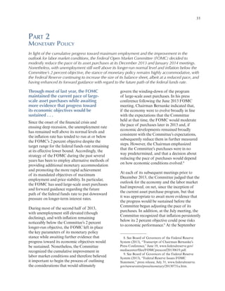 31

Part 2

Monetary Policy
In light of the cumulative progress toward maximum employment and the improvement in the
outlook for labor market conditions, the Federal Open Market Committee (FOMC) decided to
modestly reduce the pace of its asset purchases at its December 2013 and January 2014 meetings.
Nonetheless, with unemployment still well above its longer-run normal level and inflation below the
Committee’s 2 percent objective, the stance of monetary policy remains highly accommodative, with
the Federal Reserve continuing to increase the size of its balance sheet, albeit at a reduced pace, and
having enhanced its forward guidance with regard to the future path of the federal funds rate.

Through most of last year, the FOMC
maintained the current pace of largescale asset purchases while awaiting
more evidence that progress toward
its economic objectives would be
sustained . . .
Since the onset of the financial crisis and
ensuing deep recession, the unemployment rate
has remained well above its normal levels and
the inflation rate has tended to run at or below
the FOMC’s 2 percent objective despite the
target range for the federal funds rate remaining
at its effective lower bound. Accordingly, the
strategy of the FOMC during the past several
years has been to employ alternative methods of
providing additional monetary accommodation
and promoting the more rapid achievement
of its mandated objectives of maximum
employment and price stability. In particular,
the FOMC has used large-scale asset purchases
and forward guidance regarding the future
path of the federal funds rate to put downward
pressure on longer-term interest rates.
During most of the second half of 2013,
with unemployment still elevated (though
declining), and with inflation remaining
noticeably below the Committee’s 2 percent
longer-run objective, the FOMC left in place
the key parameters of its monetary policy
stance while awaiting further evidence that
progress toward its economic objectives would
be sustained. Nonetheless, the Committee
recognized the cumulative improvement in
labor market conditions and therefore believed
it important to begin the process of outlining
the considerations that would ultimately

govern the winding-down of the program
of large-scale asset purchases. In his press
conference following the June 2013 FOMC
meeting, Chairman Bernanke indicated that,
if the economy were to evolve broadly in line
with the expectations that the Committee
held at that time, the FOMC would moderate
the pace of purchases later in 2013 and, if
economic developments remained broadly
consistent with the Committee’s expectations,
subsequently reduce them in further measured
steps. However, the Chairman emphasized
that the Committee’s purchases were in no
way predetermined, and that a decision about
reducing the pace of purchases would depend
on how economic conditions evolved.8
At each of its subsequent meetings prior to
December 2013, the Committee judged that the
outlook for the economy and the labor market
had improved, on net, since the inception of
the current asset purchase program, but that
it was appropriate to await more evidence that
the progress would be sustained before the
Committee began adjusting the pace of its
purchases. In addition, at the July meeting, the
Committee recognized that inflation persistently
below its 2 percent objective could pose risks
to economic performance.9 At the September
8. See Board of Governors of the Federal Reserve
System (2013), “Transcript of Chairman Bernanke’s
Press Conference,” June 19, www.federalreserve.gov/
mediacenter/files/FOMCpresconf20130619.pdf.
9. See Board of Governors of the Federal Reserve
System (2013), “Federal Reserve Issues FOMC
Statement,” press release, July 31, www.federalreserve.
gov/newsevents/press/monetary/20130731a.htm.

 