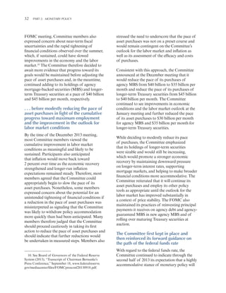 32 

Part 2:   Monetary Policy

FOMC meeting, Committee members also
expressed concern about near-term fiscal
uncertainties and the rapid tightening of
financial conditions observed over the summer,
which, if sustained, could have slowed
improvements in the economy and the labor
market.10 The Committee therefore decided to
await more evidence that progress toward its
goals would be maintained before adjusting the
pace of asset purchases and, in the meantime,
continued adding to its holdings of agency
mortgage-backed securities (MBS) and longerterm Treasury securities at a pace of $40 billion
and $45 billion per month, respectively.

. . . before modestly reducing the pace of
asset purchases in light of the cumulative
progress toward maximum employment
and the improvement in the outlook for
labor market conditions
By the time of the December 2013 meeting,
most Committee members viewed the
cumulative improvement in labor market
conditions as meaningful and likely to be
sustained. Participants also anticipated
that inflation would move back toward
2 percent over time as the economic recovery
strengthened and longer-run inflation
expectations remained steady. Therefore, most
members agreed that the Committee could
appropriately begin to slow the pace of its
asset purchases. Nonetheless, some members
expressed concern about the potential for an
unintended tightening of financial conditions if
a reduction in the pace of asset purchases was
misinterpreted as signaling that the Committee
was likely to withdraw policy accommodation
more quickly than had been anticipated. Many
members therefore judged that the Committee
should proceed cautiously in taking its first
action to reduce the pace of asset purchases and
should indicate that further reductions would
be undertaken in measured steps. Members also

10. See Board of Governors of the Federal Reserve
System (2013), “Transcript of Chairman Bernanke’s
Press Conference,” September 18, www.federalreserve.
gov/mediacenter/files/FOMCpresconf20130918.pdf.

stressed the need to underscore that the pace of
asset purchases was not on a preset course and
would remain contingent on the Committee’s
outlook for the labor market and inflation as
well as its assessment of the efficacy and costs
of purchases.
Consistent with this approach, the Committee
announced at the December meeting that it
would reduce the pace of its purchases of
agency MBS from $40 billion to $35 billion per
month and reduce the pace of its purchases of
longer-term Treasury securities from $45 billion
to $40 billion per month. The Committee
continued to see improvements in economic
conditions and the labor market outlook at the
January meeting and further reduced the pace
of its asset purchases to $30 billion per month
for agency MBS and $35 billion per month for
longer-term Treasury securities.
While deciding to modestly reduce its pace
of purchases, the Committee emphasized
that its holdings of longer-term securities
were sizable and would still be increasing,
which would promote a stronger economic
recovery by maintaining downward pressure
on longer-term interest rates, supporting
mortgage markets, and helping to make broader
financial conditions more accommodative. The
Committee reiterated that it will continue its
asset purchases and employ its other policy
tools as appropriate until the outlook for the
labor market has improved substantially in
a context of price stability. The FOMC also
maintained its practices of reinvesting principal
payments it receives on agency debt and agencyguaranteed MBS in new agency MBS and of
rolling over maturing Treasury securities at
auction.

The Committee first kept in place and
then reinforced its forward guidance on
the path of the federal funds rate
With regard to the federal funds rate, the
Committee continued to indicate through the
second half of 2013 its expectation that a highly
accommodative stance of monetary policy will

 
