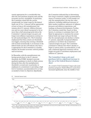 MONETARY POLICY REPORT:   FEBRUARY 2014 33 

remain appropriate for a considerable time
after the asset purchase program ends and the
economic recovery strengthens. In particular,
the Committee stated that the current
exceptionally low target range for the federal
funds rate of 0 to ¼ percent will be appropriate
at least as long as the unemployment rate
remains above 6½ percent, inflation between
one and two years ahead is projected to be no
more than a half percentage point above the
Committee’s 2 percent longer-run goal, and
longer-term inflation expectations continue to
be well anchored (figure 41). The Committee
emphasized that these criteria are thresholds,
not triggers, meaning that crossing a threshold
will not lead automatically to an increase in the
federal funds rate but will indicate only that it
is appropriate for the Committee to consider
whether the broader economic outlook justifies
such an increase.
In December, with the unemployment rate
having moved closer to the 6½ percent
threshold, the FOMC decided to provide
qualitative guidance to clarify its likely actions
during the time after the unemployment
threshold is crossed and, in particular, to
emphasize its commitment to providing a high
level of monetary accommodation for as long
as needed to foster its objectives. Specifically,

the Committee indicated that in determining
how long to maintain a highly accommodative
stance of monetary policy, it will consider not
only the unemployment rate but also other
indicators, including additional measures of
labor market conditions, indicators of inflation
pressures and inflation expectations, and
readings on financial developments. Further,
the Committee stated that, based on these
factors, it continues to anticipate that it will
likely be appropriate to maintain the current
federal funds rate target well past the time
that the unemployment rate declines to below
6½ percent, especially if projected inflation
continues to run below the Committee’s
2 percent longer-run goal. The Committee
continued to indicate that when it decides to
begin to remove policy accommodation, it will
take a balanced approach consistent with its
longer-run goals of maximum employment and
inflation of 2 percent.

The Committee’s large-scale asset
purchases led to a significant increase in
the size of the Federal Reserve’s balance
sheet
As a result of the Committee’s large-scale asset
purchase program, Federal Reserve assets have
increased significantly since the middle of last

41. Selected interest rates
Daily

Percent

5
10-year Treasury rate

4
3
2

2-year Treasury rate

1
Target federal funds rate
0
1/30 4/30
8/5 10/29 1/28 4/29
8/12 11/4 1/27 4/28
8/10 11/3 1/26 4/27
8/9 11/2 1/25 4/25
8/1 10/24 1/30
5/1 7/31 10/30 1/29
3/18
6/25 9/16 12/16 3/18 6/24 9/23 12/16 3/16
6/23 9/21 12/14 3/15
6/22 9/21 12/13 3/13
6/20 9/13 12/12 3/20 6/19 9/18 12/18

2008

2009

2010

2011

2012

2013

2014

NOTE: The 2-year and 10-year Treasury rates are the constant-maturity yields based on the most actively traded securities. The dates on the horizontal axis are
those of regularly scheduled Federal Open Market Committee meetings.
SOURCE: Department of the Treasury; Federal Reserve Board.

 