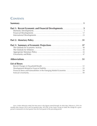 Contents
Summary . . . . . . . . . . . . . . . . . . . . . . . . . . . . . . . . . . . . . . . . . . . . . . . . . . . . . . . . . . . . . . . . . . 1
Part 1:  Recent Economic and Financial Developments. . . . . . . . . . . . . . . . . . . . . .  3
Domestic Developments. .  .  .  .  .  .  .  .  .  .  .  .  .  .  .  .  .  .  .  .  .  .  .  .  .  .  .  .  .  .  .  .  .  .  .  .  .  .  .  .  .  .  .  .  .  .  .  .  .  .  .  3
Financial Developments . .  .  .  .  .  .  .  .  .  .  .  .  .  .  .  .  .  .  .  .  .  .  .  .  .  .  .  .  .  .  .  .  .  .  .  .  .  .  .  .  .  .  .  .  .  .  .  .  .  .  17
International Developments . .  .  .  .  .  .  .  .  .  .  .  .  .  .  .  .  .  .  .  .  .  .  .  .  .  .  .  .  .  .  .  .  .  .  .  .  .  .  .  .  .  .  .  .  .  .  .  23

Part 2:  Monetary Policy. . . . . . . . . . . . . . . . . . . . . . . . . . . . . . . . . . . . . . . . . . . . . . . . . .   31
Part 3:  Summary of Economic Projections. . . . . . . . . . . . . . . . . . . . . . . . . . . . . . . .   37
The Outlook for Economic Activity . .  .  .  .  .  .  .  .  .  .  .  .  .  .  .  .  .  .  .  .  .  .  .  .  .  .  .  .  .  .  .  .  .  .  .  .  .  .  .  .  .
The Outlook for Inflation.  .  .  .  .  .  .  .  .  .  .  .  .  .  .  .  .  .  .  .  .  .  .  .  .  .  .  .  .  .  .  .  .  .  .  .  .  .  .  .  .  .  .  .  .  .  .  .  .  .
 .
Appropriate Monetary Policy . .  .  .  .  .  .  .  .  .  .  .  .  .  .  .  .  .  .  .  .  .  .  .  .  .  .  .  .  .  .  .  .  .  .  .  .  .  .  .  .  .  .  .  .  .  .
Uncertainty and Risks . .  .  .  .  .  .  .  .  .  .  .  .  .  .  .  .  .  .  .  .  .  .  .  .  .  .  .  .  .  .  .  .  .  .  .  .  .  .  .  .  .  .  .  .  .  .  .  .  .  .  .  .

 40
 43
 43
 47

Abbreviations. . . . . . . . . . . . . . . . . . . . . . . . . . . . . . . . . . . . . . . . . . . . . . . . . . . . . . . . . . . .  51
List of Boxes
Recent Changes in Household Wealth . . . . . . . . . . . . . . . . . . . . . . . . . . . . . . . . . . . . . . . . . .
Developments Related to Financial Stability. . . . . . . . . . . . . . . . . . . . . . . . . . . . . . . . . . . . . .
Financial Stress and Vulnerabilities in the Emerging Market Economies . . . . . . . . . . . . . . . . .
Forecast Uncertainty. . . . . . . . . . . . . . . . . . . . . . . . . . . . . . . . . . . . . . . . . . . . . . . . . . . . . . . .

   Note: Unless otherwise noted, the time series in the figures extend through, for daily data, February 6, 2014; for
monthly data, January 2014; and, for quarterly data, 2013:Q4. In bar charts, except as noted, the change for a given
period is measured to its final quarter from the final quarter of the preceding period.

12
24
28
49

 