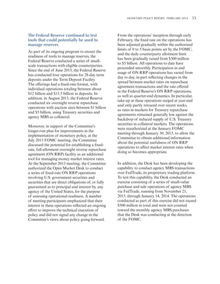 MONETARY POLICY REPORT:   FEBRUARY 2014 35 

The Federal Reserve continued to test
tools that could potentially be used to
manage reserves
As part of its ongoing program to ensure the
readiness of tools to manage reserves, the
Federal Reserve conducted a series of smallscale transactions with eligible counterparties.
Since the end of June 2013, the Federal Reserve
has conducted four operations for 28-day term
deposits under the Term Deposit Facility.
The offerings had a fixed-rate format, with
individual operations totaling between about
$12 billion and $13.5 billion in deposits. In
addition, in August 2013, the Federal Reserve
conducted six overnight reverse repurchase
operations with auction sizes between $1 billion
and $5 billion, using Treasury securities and
agency MBS as collateral.
Moreover, in support of the Committee’s
longer-run plan for improvements in the
implementation of monetary policy, at the
July 2013 FOMC meeting, the Committee
discussed the potential for establishing a fixedrate, full-allotment overnight reverse repurchase
agreement (ON RRP) facility as an additional
tool for managing money market interest rates.
At the September 2013 meeting, the Committee
authorized the Open Market Desk to conduct
a series of fixed-rate ON RRP operations
involving U.S. government securities and
securities that are direct obligations of, or fully
guaranteed as to principal and interest by, any
agency of the United States, for the purpose
of assessing operational readiness. A number
of meeting participants emphasized that their
interest in these operations reflected an ongoing
effort to improve the technical execution of
policy and did not signal any change in the
Committee’s views about policy going forward.

From the operations’ inception through early
February, the fixed rate on the operations has
been adjusted gradually within the authorized
limits of 0 to 5 basis points set by the FOMC,
and the daily counterparty allotment limit
has been gradually raised from $500 million
to $5 billion. All operations to date have
proceeded smoothly. Participation in and
usage of ON RRP operations has varied from
day to day, in part reflecting changes in the
spread between market rates on repurchase
agreement transactions and the rate offered
in the Federal Reserve’s ON RRP operations,
as well as quarter-end dynamics. In particular,
take-up at these operations surged at year-end
and only partly retraced over recent weeks,
as rates in markets for Treasury repurchase
agreements remained generally low against the
backdrop of reduced supply of U.S. Treasury
securities in collateral markets. The operations
were reauthorized at the January FOMC
meeting through January 30, 2015, to allow the
Committee to obtain additional information
about the potential usefulness of ON RRP
operations to affect market interest rates when
doing so becomes appropriate.
In addition, the Desk has been developing the
capability to conduct agency MBS transactions
over FedTrade, its proprietary trading platform.
To test this capability, the Desk conducted an
exercise consisting of a series of small-value
purchase and sale operations of agency MBS
via FedTrade, running from November 21,
2013, through January 14, 2014. The operations
conducted as part of this exercise did not exceed
$500 million in total and were not counted
toward the monthly agency MBS purchases
that the Desk was conducting at the direction
of the FOMC.

 