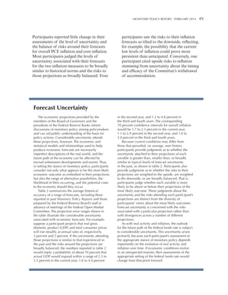 Monetary Policy Report:   FEBRUARY 2014 

Participants reported little change in their
assessments of the level of uncertainty and
the balance of risks around their forecasts
for overall PCE inflation and core inflation.
Most participants judged the levels of
uncertainty associated with their forecasts
for the two inflation measures to be broadly
similar to historical norms and the risks to
those projections as broadly balanced. Four

participants saw the risks to their inflation
forecasts as tilted to the downside, reflecting,
for example, the possibility that the current
low levels of inflation could prove more
persistent than anticipated. Conversely, one
participant cited upside risks to inflation
stemming from uncertainty about the timing
and efficacy of the Committee’s withdrawal
of accommodation.

Forecast Uncertainty
The economic projections provided by the
members of the Board of Governors and the
presidents of the Federal Reserve Banks inform
discussions of monetary policy among policymakers
and can aid public understanding of the basis for
policy actions. Considerable uncertainty attends
these projections, however. The economic and
statistical models and relationships used to help
produce economic forecasts are necessarily
imperfect descriptions of the real world, and the
future path of the economy can be affected by
myriad unforeseen developments and events. Thus,
in setting the stance of monetary policy, participants
consider not only what appears to be the most likely
economic outcome as embodied in their projections,
but also the range of alternative possibilities, the
likelihood of their occurring, and the potential costs
to the economy should they occur.
Table 2 summarizes the average historical
accuracy of a range of forecasts, including those
reported in past Monetary Policy Reports and those
prepared by the Federal Reserve Board’s staff in
advance of meetings of the Federal Open Market
Committee. The projection error ranges shown in
the table illustrate the considerable uncertainty
associated with economic forecasts. For example,
suppose a participant projects that real gross
domestic product (GDP) and total consumer prices
will rise steadily at annual rates of, respectively,
3 percent and 2 percent. If the uncertainty attending
those projections is similar to that experienced in
the past and the risks around the projections are
broadly balanced, the numbers reported in table 2
would imply a probability of about 70 percent that
actual GDP would expand within a range of 2.5 to
3.5 percent in the current year, 1.6 to 4.4 percent

49

in the second year, and 1.2 to 4.8 percent in
the third and fourth years. The corresponding
70 percent confidence intervals for overall inflation
would be 1.7 to 2.3 percent in the current year,
1.1 to 2.9 percent in the second year, and 1.0 to
3.0 percent in the third and fourth years.
Because current conditions may differ from
those that prevailed, on average, over history,
participants provide judgments as to whether the
uncertainty attached to their projections of each
variable is greater than, smaller than, or broadly
similar to typical levels of forecast uncertainty
in the past, as shown in table 2. Participants also
provide judgments as to whether the risks to their
projections are weighted to the upside, are weighted
to the downside, or are broadly balanced. That is,
participants judge whether each variable is more
likely to be above or below their projections of the
most likely outcome. These judgments about the
uncertainty and the risks attending each participant’s
projections are distinct from the diversity of
participants’ views about the most likely outcomes.
Forecast uncertainty is concerned with the risks
associated with a particular projection rather than
with divergences across a number of different
projections.
As with real activity and inflation, the outlook
for the future path of the federal funds rate is subject
to considerable uncertainty. This uncertainty arises
primarily because each participant’s assessment of
the appropriate stance of monetary policy depends
importantly on the evolution of real activity and
inflation over time. If economic conditions evolve
in an unexpected manner, then assessments of the
appropriate setting of the federal funds rate would
change from that point forward.

 
