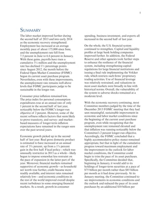  

1

Summary
The labor market improved further during
the second half of 2013 and into early 2014
as the economic recovery strengthened:
Employment has increased at an average
monthly pace of about 175,000 since June,
and the unemployment rate fell from
7.5 percent in June to 6.6 percent in January.
With these gains, payrolls have risen a
cumulative 3¼ million and the unemployment
rate has declined 1½ percentage points
since August 2012, the month before the
Federal Open Market Committee (FOMC)
began its current asset purchase program.
Nevertheless, even with these improvements,
the unemployment rate remains well above
levels that FOMC participants judge to be
sustainable in the longer run.
Consumer price inflation remained low.
The price index for personal consumption
expenditures rose at an annual rate of only
1 percent in the second half of last year,
noticeably below the FOMC’s longer-run
objective of 2 percent. However, some of the
recent softness reflects factors that seem likely
to prove transitory, and survey- and marketbased measures of longer-term inflation
expectations have remained in the ranges seen
over the past several years.
Economic growth picked up in the second
half of last year. Real gross domestic product
is estimated to have increased at an annual
rate of 3¾ percent, up from a 1¾ percent
gain in the first half. Fiscal policy—which was
unusually restrictive in 2013 as a whole—likely
began to impose somewhat less restraint on
the pace of expansion in the latter part of the
year. Moreover, financial markets remained
supportive of economic growth—as household
net worth rose further, credit became more
readily available, and interest rates remained
relatively low—and economic conditions in
the rest of the world improved overall despite
recent turbulence in some emerging financial
markets. As a result, growth in consumer

spending, business investment, and exports all
increased in the second half of last year.
On the whole, the U.S. financial system
continued to strengthen. Capital and liquidity
profiles at large bank holding companies
improved further. In addition, the Federal
Reserve and other agencies took further steps
to enhance the resilience of the financial
system, including strengthening capital
regulations for large financial institutions and
issuing a final rule implementing the Volcker
rule, which restricts such firms’ proprietary
trading activities. Use of financial leverage
was relatively restrained, and valuations in
most asset markets were broadly in line with
historical norms. Overall, the vulnerability of
the system to adverse shocks remained at a
moderate level.
With the economic recovery continuing, most
Committee members judged by the time of the
December 2013 FOMC meeting that they had
seen meaningful, sustainable improvement in
economic and labor market conditions since
the beginning of the current asset purchase
program, even while recognizing that the
unemployment rate remained elevated and
that inflation was running noticeably below the
Committee’s 2 percent longer-run objective.
Accordingly, the FOMC concluded that a
highly accommodative policy stance remained
appropriate, but that in light of the cumulative
progress toward maximum employment and
the improvement in the outlook for labor
market conditions, the Committee could
begin to trim the pace of its asset purchases.
Specifically, the Committee decided that,
beginning in January, it would add to its
holdings of longer-term securities at a pace of
$75 billion per month rather than $85 billion
per month as it had done previously. At its
January meeting, the Committee continued to
see improvements in economic conditions and
the outlook and reduced the pace of its asset
purchases by an additional $10 billion per

 