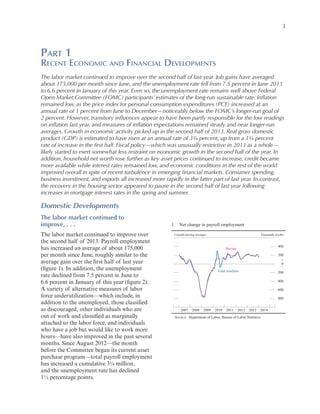3

Part 1

Recent Economic and Financial Developments
The labor market continued to improve over the second half of last year. Job gains have averaged
about 175,000 per month since June, and the unemployment rate fell from 7.5 percent in June 2013
to 6.6 percent in January of this year. Even so, the unemployment rate remains well above Federal
Open Market Committee (FOMC) participants’ estimates of the long-run sustainable rate. Inflation
remained low, as the price index for personal consumption expenditures (PCE) increased at an
annual rate of 1 percent from June to December—noticeably below the FOMC’s longer-run goal of
2 percent. However, transitory influences appear to have been partly responsible for the low readings
on inflation last year, and measures of inflation expectations remained steady and near longer-run
averages. Growth in economic activity picked up in the second half of 2013. Real gross domestic
product (GDP) is estimated to have risen at an annual rate of 3¾ percent, up from a 1¾ percent
rate of increase in the first half. Fiscal policy—which was unusually restrictive in 2013 as a whole—
likely started to exert somewhat less restraint on economic growth in the second half of the year. In
addition, household net worth rose further as key asset prices continued to increase, credit became
more available while interest rates remained low, and economic conditions in the rest of the world
improved overall in spite of recent turbulence in emerging financial markets. Consumer spending,
business investment, and exports all increased more rapidly in the latter part of last year. In contrast,
the recovery in the housing sector appeared to pause in the second half of last year following
increases in mortgage interest rates in the spring and summer.

Domestic Developments
The labor market continued to
improve, . . .
The labor market continued to improve over
the second half of 2013. Payroll employment
has increased an average of about 175,000
per month since June, roughly similar to the
average gain over the first half of last year
(figure 1). In addition, the unemployment
rate declined from 7.5 percent in June to
6.6 percent in January of this year (figure 2).
A variety of alternative measures of labor
force underutilization—which include, in
addition to the unemployed, those classified
as discouraged, other individuals who are
out of work and classified as marginally
attached to the labor force, and individuals
who have a job but would like to work more
hours—have also improved in the past several
months. Since August 2012—the month
before the Committee began its current asset
purchase program—total payroll employment
has increased a cumulative 3¼ million,
and the unemployment rate has declined
1½ percentage points.

1. Net change in payroll employment
3-month moving averages

Thousands of jobs

400

Private

200
+
0
_
Total nonfarm

200
400
600
800

2007

2008

2009

2010

2011

2012

2013

2014

SOURCE: Department of Labor, Bureau of Labor Statistics.

 