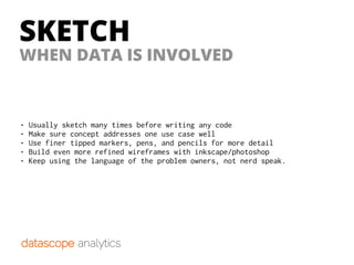 SKETCH
WHEN DATA IS INVOLVED
• Usually sketch many times before writing any code
• Make sure concept addresses one use case well
• Use finer tipped markers, pens, and pencils for more detail
• Build even more refined wireframes with inkscape/photoshop
• Keep using the language of the problem owners, not nerd speak.
 