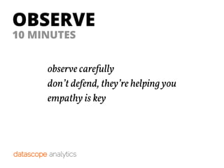 OBSERVE
observe carefully
don’t defend, they’re helping you
empathy is key
10 MINUTES
 