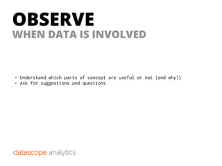 OBSERVE
• Understand which parts of concept are useful or not (and why!)
• Ask for suggestions and questions
WHEN DATA IS INVOLVED
 