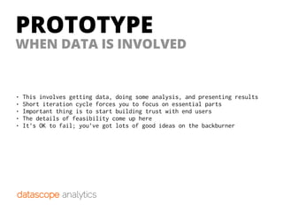 PROTOTYPE
WHEN DATA IS INVOLVED
• This involves getting data, doing some analysis, and presenting results
• Short iteration cycle forces you to focus on essential parts
• Important thing is to start building trust with end users
• The details of feasibility come up here
• It’s OK to fail; you’ve got lots of good ideas on the backburner
 