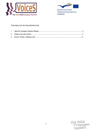Three steps to join the Voices Members Area:
1

Open the “European Teachers Website ............................................................................................................... 3

2

Create a new user account ................................................................................................................................... 4

3

Enrol to “VoiceS – Members only” ...................................................................................................................... 11

2

 