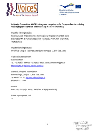 In-Service Course Graz: VOICES - Integrated competences for European Teachers. Giving
voice(s) to professionalism and citizenship in school networking.
Project Co-ordinating Institution:
Saxion | University of Applied Sciences | Lerarenopleiding Hengelo (voorheen Edith Stein)
Bezoekadres: M.A. de Ruyterstraat 3 |Kamer S 013 | Postbus 70.000, 7500 KB Enschede,
The Netherlands
Project Implementing Institution:
University of College of Teacher Education Styria, Hasnerplatz 12, 8010 Graz, Austria
In-Service Course Coordinator:
Susanne Linhofer
Tel.: +43 316 8067 2201 Fax: +43 316 8067 2299 E-Mail: susanne.linhofer@phst.at
http://www.phst.at; http://www.erasmus-journal.eu/
Address of participants’ accommodation:
Hotel Feichtinger, Lendplatz 1a, 8020 Graz, Austria
Tel: +43 316 724 100, http://www.hotel-feichtinger.at/
Reception: 07 - 23 Uhr
Duration:
March 23th, 2014 (day of arrival) – March 28th, 2014 (day of departure)
Number of participants in Graz:
20

2

 
