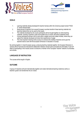 GOALS
1.
2.
3.
4.
5.

Learning materials already developed for teacher trainees within the Comenius project named “FACE
IT” will be disseminated.
Mixed groups of teachers from several European countries transform these learning materials into
teaching material that can be used by their pupils.
The materials developed by the course participants will be brought together as online teaching
materials, including a teachers’ guide and bundled into an e-book, that will be published online.
Course participants will learn how to work within a digital community (called moodle), where they can
upload the materials developed and share their experiences of usage.
The most important meaning of this course is to enhance the mobility of teachers and to give the
teachers tools to work with the European Dimension in education in Europe.

By working together in mixed European groups, producing teaching materials together, the European Dimension in
schools will be improved and international collaboration between schools will be promoted and stimulated. A spin-off
effect of participating in this VoiceS course is to become a member of the "European Teacher" network of universities
and schools.

LANGUAGE OF INSTRUCTION
The courses will be taught in English.

OUTCOME
A group of 4 teachers will work internationally together and create international teaching material as well as a
teachers’ guide to be transformed into an e-book.

3

 