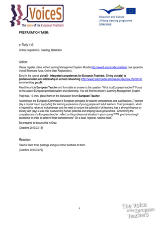 PREPARATION TASK:
e-Tivity 1.0:
Online Registration, Reading, Refelction

Action:
Please register online in the Learning Management System Moodle http://www3.edumoodle.at/etsize/ (see appendix
VoiceS Members Area. Online User Registration).
Enrol in the course VoiceS - Integrated competences for European Teachers. Giving voice(s) to
professionalism and citizenship in school networking (http://www3.edumoodle.at/etsize/course/view.php?id=35,
enrolment key graz14.
Read the article European Teacher and formulate an answer to the question “What is a European teacher?” Focus
on the aspect European professionalism and citizenship. You will find the article in Learning Management System.
Post max. 10 lines, place them on the discussion forum European Teacher.
According to the European Commission’s European principles for teacher competences and qualifications „Teachers
play a crucial role in supporting the learning experience of young people and adult learners. Their profession, which
is inspired by values of inclusiveness and the need to nurture the potential of all learners, has a strong influence on
society and plays a vital role in advancing human potential and shaping future generations.” Concerning the
competencies of a European teacher: reflect on the professional situation in your country? Will you have enough
assistance in order to achieve these competencies? On a local, regional, national level?
Be prepared to discuss this in Graz.
(Deadline 2013/03/15)

Reaction:
Read at least three postings and give online feedback to them.
(Deadline 2013/03/22)

4

 