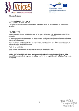 Financial issues:
ACCOMODATION AND MEALS:
The project will cover the costs for accommodation and common meals, i.e. breakfast, lunch and dinners will be
provided.

TRAVEL COSTS:
Participants will be refunded their travelling costs to Graz up to a maximum of EUR 250! Please do search for lowcost flights.
In order to get your travel costs refunded, the official invoice of your flight must be given to the course co-ordinator as
well as the boarding passes.
Local travel to and from the airport will be refunded providing public transport is used. Public transport tickets must
be handed over to the course co-ordinator.
Taxis will not be refunded!
Upon arrival in Graz participants will receive a one week ticket for travelling in Graz.
Please note: travel cost to Graz can be refunded up to the maximum amount indicated. If the real costs
exceed these maxima, these expenses are to be covered by the participant themselves. No transfer of money
in advance.

6

 