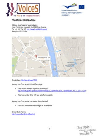 PRACTICAL INFORMATION:
Address of participants’ accomodation:
Hotel Feichtinger, Lendplatz 1a, 8020 Graz, Austria
Tel: +43 316 724 100, http://www.hotel-feichtinger.at/
Reception: 07 - 23 Uhr

GoogleMaps: http://goo.gl/maps/7fXKI
Journey from Graz Airport to Hotel Feichtinger


Take the bus from the airport to Jakominiplatz
http://www.flughafen-graz.at/uploads/media/Bus_Zugfahrplan_Bus_Traintimetable_15_12_2013_1.pdf :



Take bus number 40 or 67E and get off at Lendplatz.

Journey from Graz central train station (Hauptbahnhof)


Take bus number 58 or 63 and get off at Lendplatz.

Online Route Planner
http://www.verbundlinie.at/lang/en/

7

 