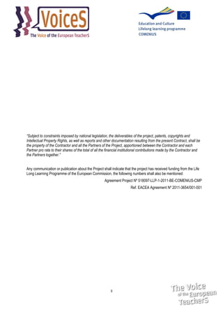 “Subject to constraints imposed by national legislation, the deliverables of the project, patents, copyrights and
Intellectual Property Rights, as well as reports and other documentation resulting from the present Contract, shall be
the property of the Contractor and all the Partners of the Project, apportioned between the Contractor and each
Partner pro rata to their shares of the total of all the financial institutional contributions made by the Contractor and
the Partners together.”
Any communication or publication about the Project shall indicate that the project has received funding from the Life
Long Learning Programme of the European Commission, the following numbers shall also be mentioned:
Agreement Project Nº 518097-LLP-1-2011-BE-COMENIUS-CMP
Ref. EACEA Agreement Nº 2011-3654/001-001

9

 