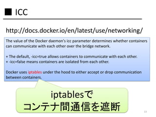 ■ ICC
http://docs.docker.io/en/latest/use/networking/
The value of the Docker daemon's icc parameter determines whether containers
can communicate with each other over the bridge network.
+ The default, -icc=true allows containers to communicate with each other.
+ -icc=false means containers are isolated from each other.
Docker uses iptables under the hood to either accept or drop communication
between containers.

iptablesで
コンテナ間通信を遮断

13

 