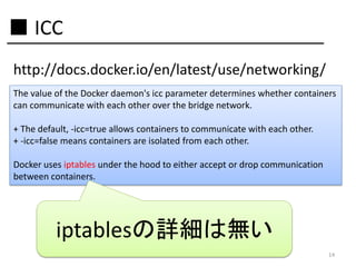 ■ ICC
http://docs.docker.io/en/latest/use/networking/
The value of the Docker daemon's icc parameter determines whether containers
can communicate with each other over the bridge network.
+ The default, -icc=true allows containers to communicate with each other.
+ -icc=false means containers are isolated from each other.
Docker uses iptables under the hood to either accept or drop communication
between containers.

iptablesの詳細は無い
14

 