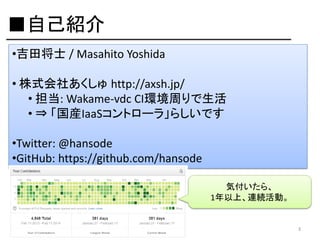 ■自己紹介
•吉田将士 / Masahito Yoshida
• 株式会社あくしゅ http://axsh.jp/
• 担当: Wakame-vdc CI環境周りで生活
• ⇒ 「国産IaaSコントローラ」らしいです
•Twitter: @hansode
•GitHub: https://github.com/hansode
気付いたら、
1年以上、連続活動。

3

 