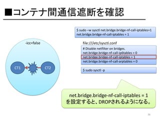 ■コンテナ間通信遮断を確認
$ sudo –w sysctl net.bridge.bridge-nf-call-iptables=1
net.bridge.bridge-nf-call-iptables = 1

-icc=false

file:///etc/sysctl.conf
# Disable netfilter on bridges.
net.bridge.bridge-nf-call-ip6tables = 0
net.bridge.bridge-nf-call-iptables = 1
net.bridge.bridge-nf-call-arptables = 0

CT1

CT2

$ sudo sysctl -p

net.bridge.bridge-nf-call-iptables = 1
を設定すると、DROPされるようになる。
36

 