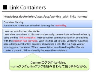 ■ Link Containers
http://docs.docker.io/en/latest/use/working_with_links_names/
Container Naming:
You can now name your container by using the -name flag.
Links: service discovery for docker
Links allow containers to discover and securely communicate with each other by
using the flag -link name:alias. Inter-container communication can be disabled
with the daemon flag -icc=false. With this flag set to false, Container A cannot
access Container B unless explicitly allowed via a link. This is a huge win for
securing your containers. When two containers are linked together Docker
creates a parent child relationship between the containers.

Daemonのフラグ-icc=false、
-nameフラグと-linkフラグを組み合わせて使う事が分かる。

44

 