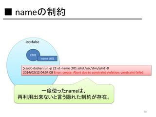 ■ nameの制約
-icc=false
CT01
-name ct01

$ sudo docker run -p 22 -d -name ct01 sshd /usr/sbin/sshd -D
2014/02/12 04:54:08 Error: create: Abort due to constraint violation: constraint failed

一度使ったnameは、
再利用出来ないと言う隠れた制約が存在。
58

 