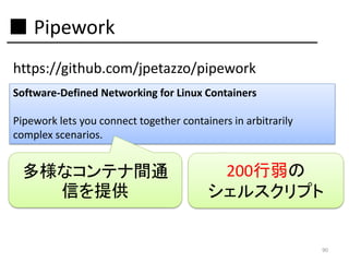 ■ Pipework
https://github.com/jpetazzo/pipework
Software-Defined Networking for Linux Containers

Pipework lets you connect together containers in arbitrarily
complex scenarios.

多様なコンテナ間通
信を提供

200行弱の
シェルスクリプト

90

 
