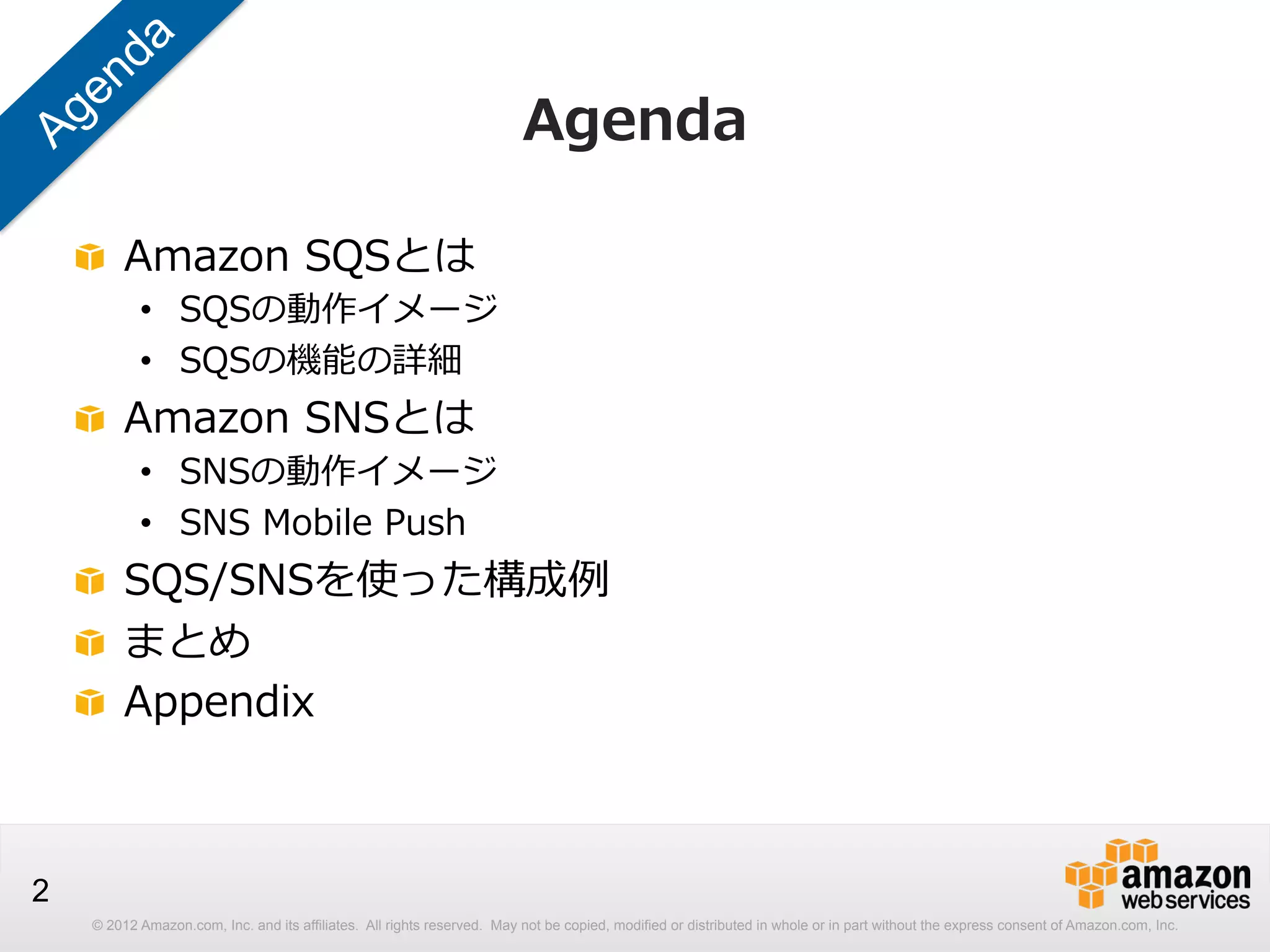 Agenda
!   Amazon  SQSとは

•  SQSの動作イメージ
•  SQSの機能の詳細

!   Amazon  SNSとは

•  SNSの動作イメージ
•  SNS  Mobile  Push

!   SQS/SNSを使った構成例例
!   まとめ
!   Appendix

2
© 2012 Amazon.com, Inc. and its affiliates. All rights reserved. May not be copied, modified or distributed in whole or in part without the express consent of Amazon.com, Inc.

 