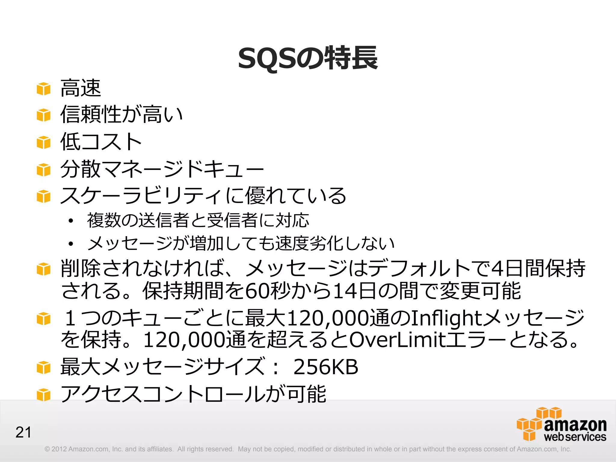!
!
!
!
!

 
 
 
 
 

SQSの特⻑⾧長

⾼高速
信頼性が⾼高い
低コスト
分散マネージドキュー
スケーラビリティに優れている

•  複数の送信者と受信者に対応
•  メッセージが増加しても速度度劣劣化しない

!   削除されなければ、メッセージはデフォルトで4⽇日間保持
される。保持期間を60秒から14⽇日の間で変更更可能
!   １つのキューごとに最⼤大120,000通のInﬂightメッセージ
を保持。120,000通を超えるとOverLimitエラーとなる。
!   最⼤大メッセージサイズ：  256KB
!   アクセスコントロールが可能
21
© 2012 Amazon.com, Inc. and its affiliates. All rights reserved. May not be copied, modified or distributed in whole or in part without the express consent of Amazon.com, Inc.

 
