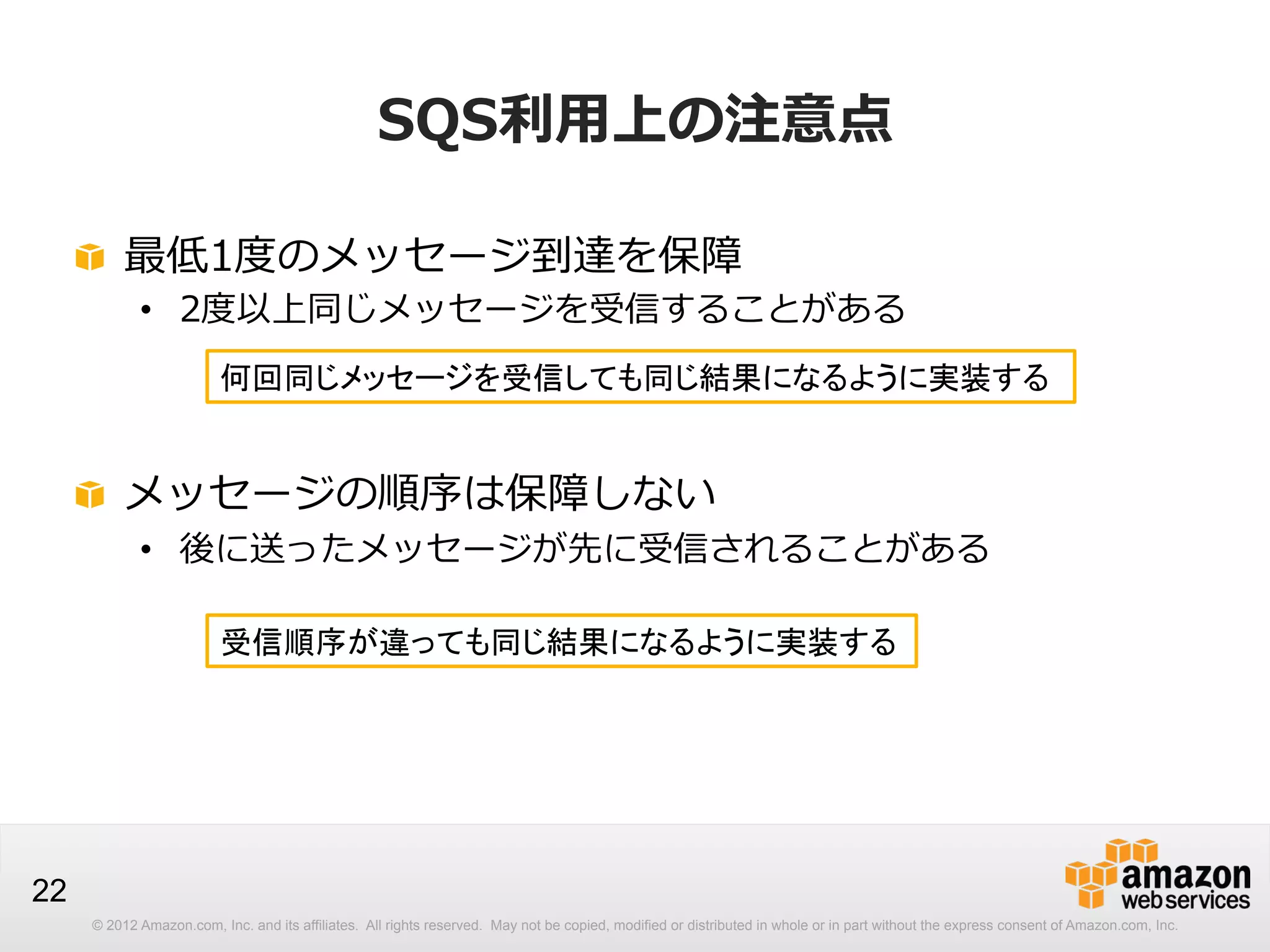 SQS利利⽤用上の注意点
!   最低1度度のメッセージ到達を保障

•  2度度以上同じメッセージを受信することがある
何回同じメッセージを受信しても同じ結果になるように実装する

!   メッセージの順序は保障しない

•  後に送ったメッセージが先に受信されることがある
受信順序が違っても同じ結果になるように実装する

22
© 2012 Amazon.com, Inc. and its affiliates. All rights reserved. May not be copied, modified or distributed in whole or in part without the express consent of Amazon.com, Inc.

 