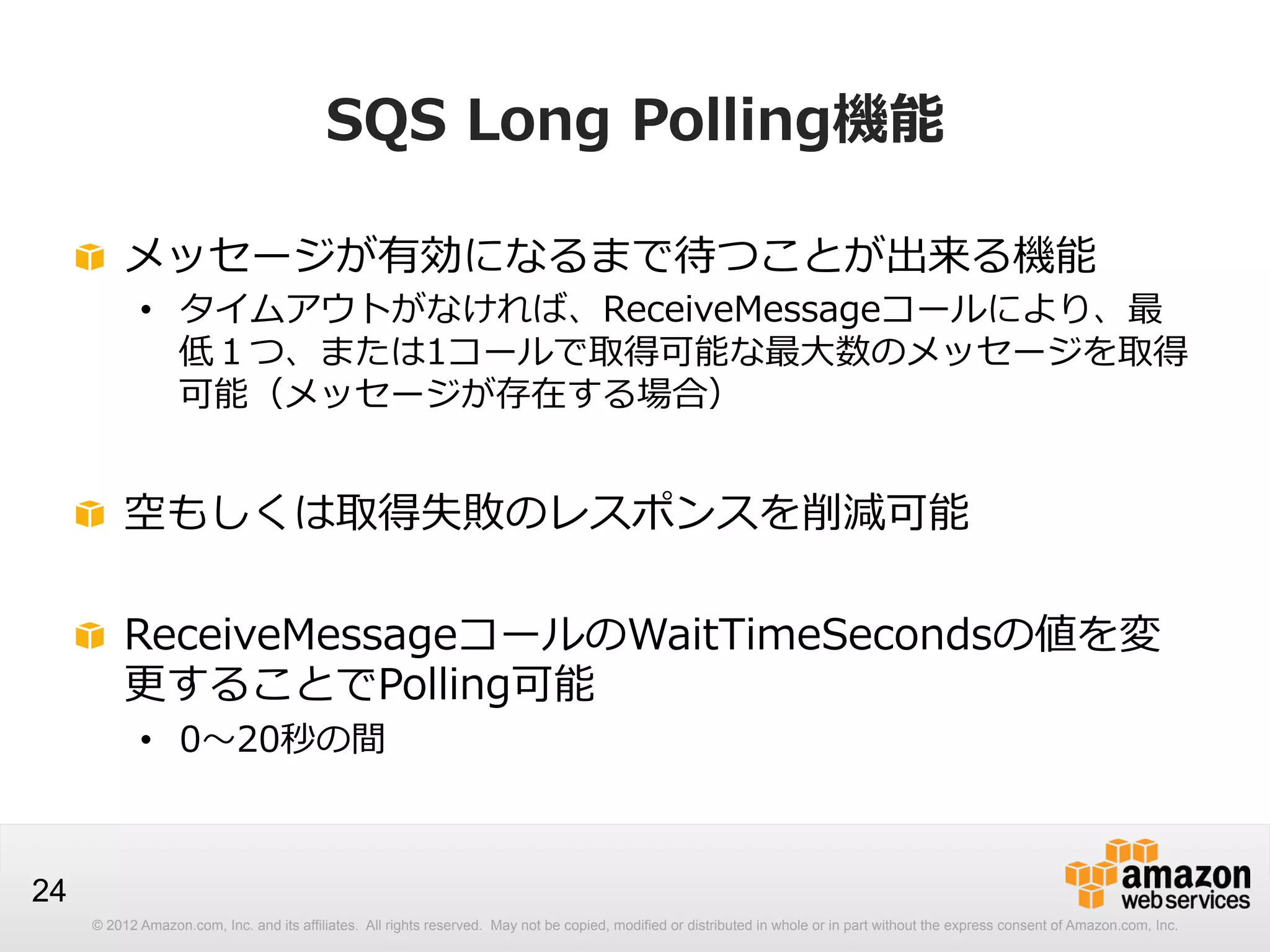 SQS  Long  Polling機能
!   メッセージが有効になるまで待つことが出来る機能

•  タイムアウトがなければ、ReceiveMessageコールにより、最
低１つ、または1コールで取得可能な最⼤大数のメッセージを取得
可能（メッセージが存在する場合）

!   空もしくは取得失敗のレスポンスを削減可能
! ReceiveMessageコールのWaitTimeSecondsの値を変
更更することでPolling可能
•  0〜～20秒の間

24
© 2012 Amazon.com, Inc. and its affiliates. All rights reserved. May not be copied, modified or distributed in whole or in part without the express consent of Amazon.com, Inc.

 