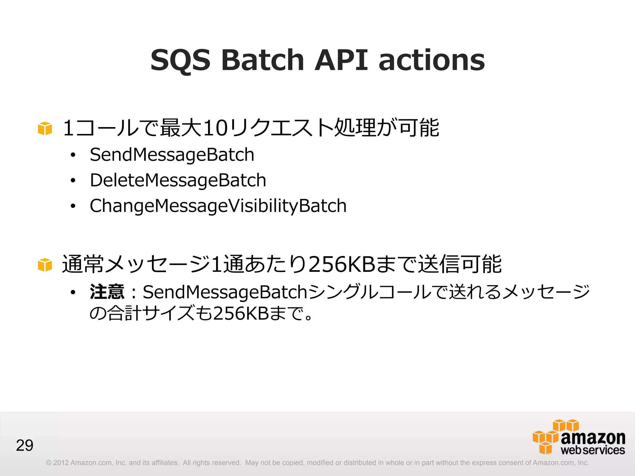 SQS  Batch  API  actions
!   1コールで最⼤大10リクエスト処理理が可能
•  SendMessageBatch
•  DeleteMessageBatch
•  ChangeMessageVisibilityBatch

!   通常メッセージ1通あたり256KBまで送信可能

•  注意：SendMessageBatchシングルコールで送れるメッセージ
の合計サイズも256KBまで。

29
© 2012 Amazon.com, Inc. and its affiliates. All rights reserved. May not be copied, modified or distributed in whole or in part without the express consent of Amazon.com, Inc.

 