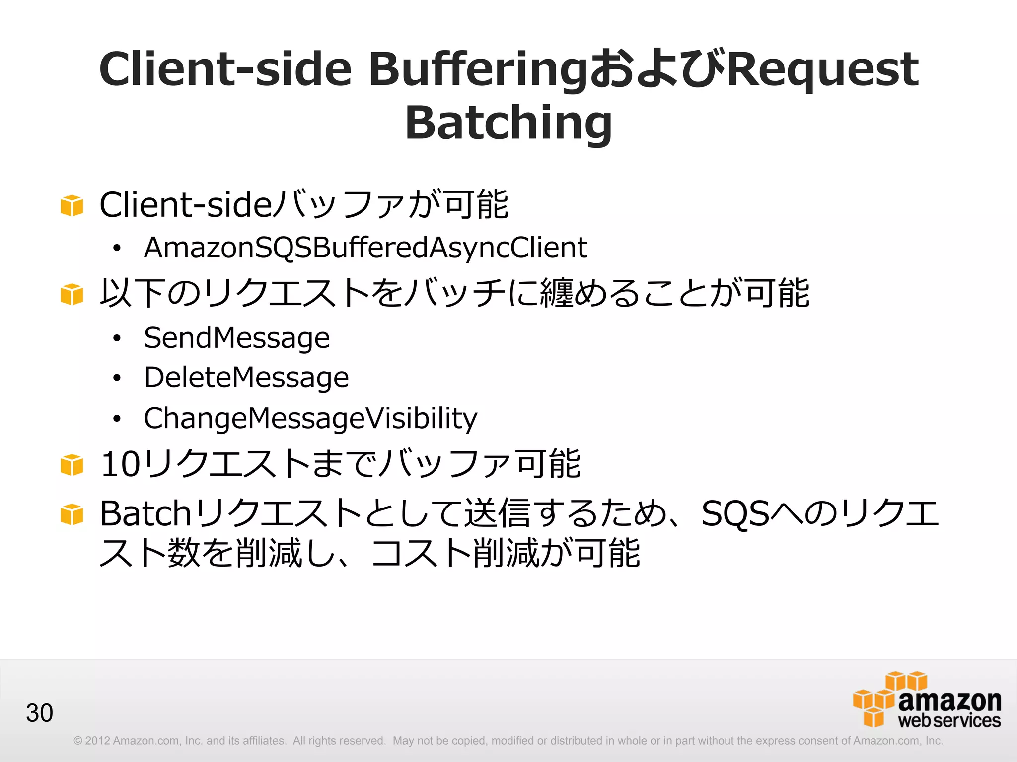 Client-‐‑‒side  BuﬀeringおよびRequest  
Batching
!   Client-‐‑‒sideバッファが可能

•  AmazonSQSBuﬀeredAsyncClient

!   以下のリクエストをバッチに纏めることが可能
•  SendMessage
•  DeleteMessage
•  ChangeMessageVisibility

!   10リクエストまでバッファ可能
!   Batchリクエストとして送信するため、SQSへのリクエ
スト数を削減し、コスト削減が可能

30
© 2012 Amazon.com, Inc. and its affiliates. All rights reserved. May not be copied, modified or distributed in whole or in part without the express consent of Amazon.com, Inc.

 