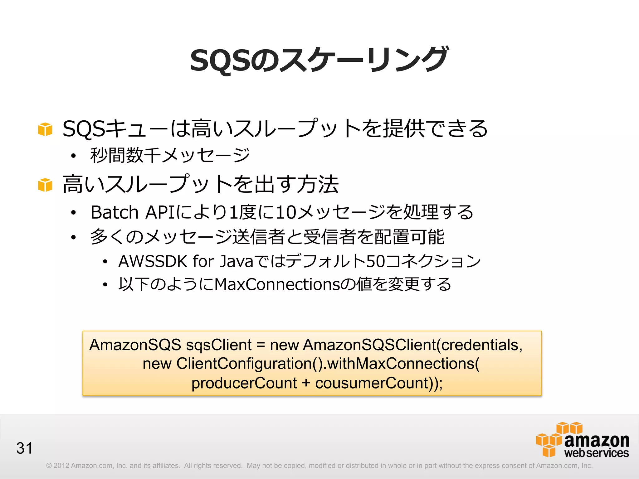 SQSのスケーリング
!   SQSキューは⾼高いスループットを提供できる
•  秒間数千メッセージ

!   ⾼高いスループットを出す⽅方法

•  Batch  APIにより1度度に10メッセージを処理理する
•  多くのメッセージ送信者と受信者を配置可能

•  AWSSDK  for  Javaではデフォルト50コネクション
•  以下のようにMaxConnectionsの値を変更更する

AmazonSQS sqsClient = new AmazonSQSClient(credentials,
new ClientConfiguration().withMaxConnections(
producerCount + cousumerCount));

31
© 2012 Amazon.com, Inc. and its affiliates. All rights reserved. May not be copied, modified or distributed in whole or in part without the express consent of Amazon.com, Inc.

 