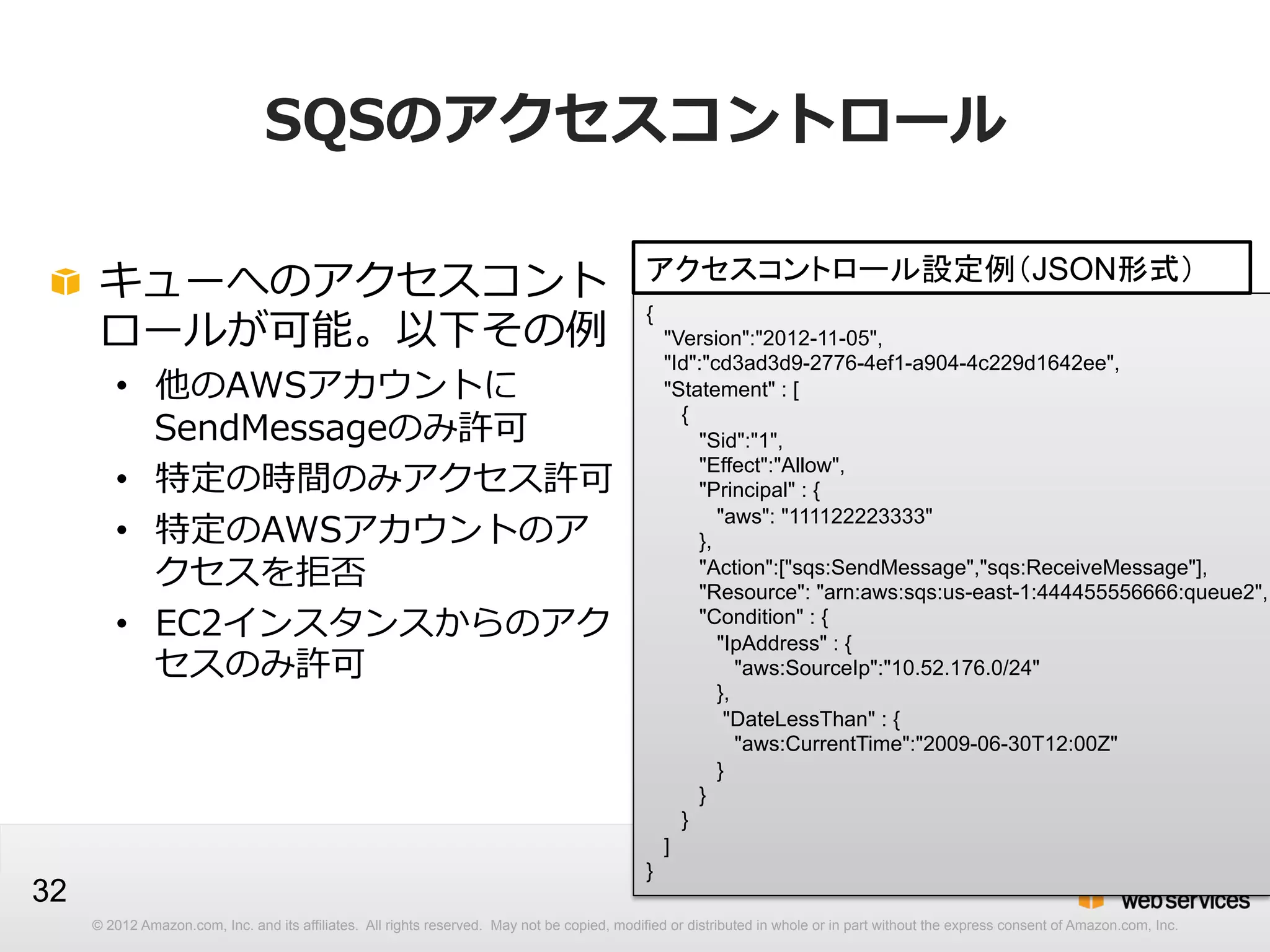 SQSのアクセスコントロール
!   キューへのアクセスコント
ロールが可能。以下その例例

アクセスコントロール設定例（JSON形式）
{
"Version":"2012-11-05",
"Id":"cd3ad3d9-2776-4ef1-a904-4c229d1642ee",
"Statement" : [
{
"Sid":"1",
"Effect":"Allow",
"Principal" : {
"aws": "111122223333"
},
"Action":["sqs:SendMessage","sqs:ReceiveMessage"],
"Resource": "arn:aws:sqs:us-east-1:444455556666:queue2",
"Condition" : {
"IpAddress" : {
"aws:SourceIp":"10.52.176.0/24"
},
"DateLessThan" : {
"aws:CurrentTime":"2009-06-30T12:00Z"
}
}
}
]

•  他のAWSアカウントに
SendMessageのみ許可
•  特定の時間のみアクセス許可
•  特定のAWSアカウントのア
クセスを拒否
•  EC2インスタンスからのアク
セスのみ許可

32

}
© 2012 Amazon.com, Inc. and its affiliates. All rights reserved. May not be copied, modified or distributed in whole or in part without the express consent of Amazon.com, Inc.

 