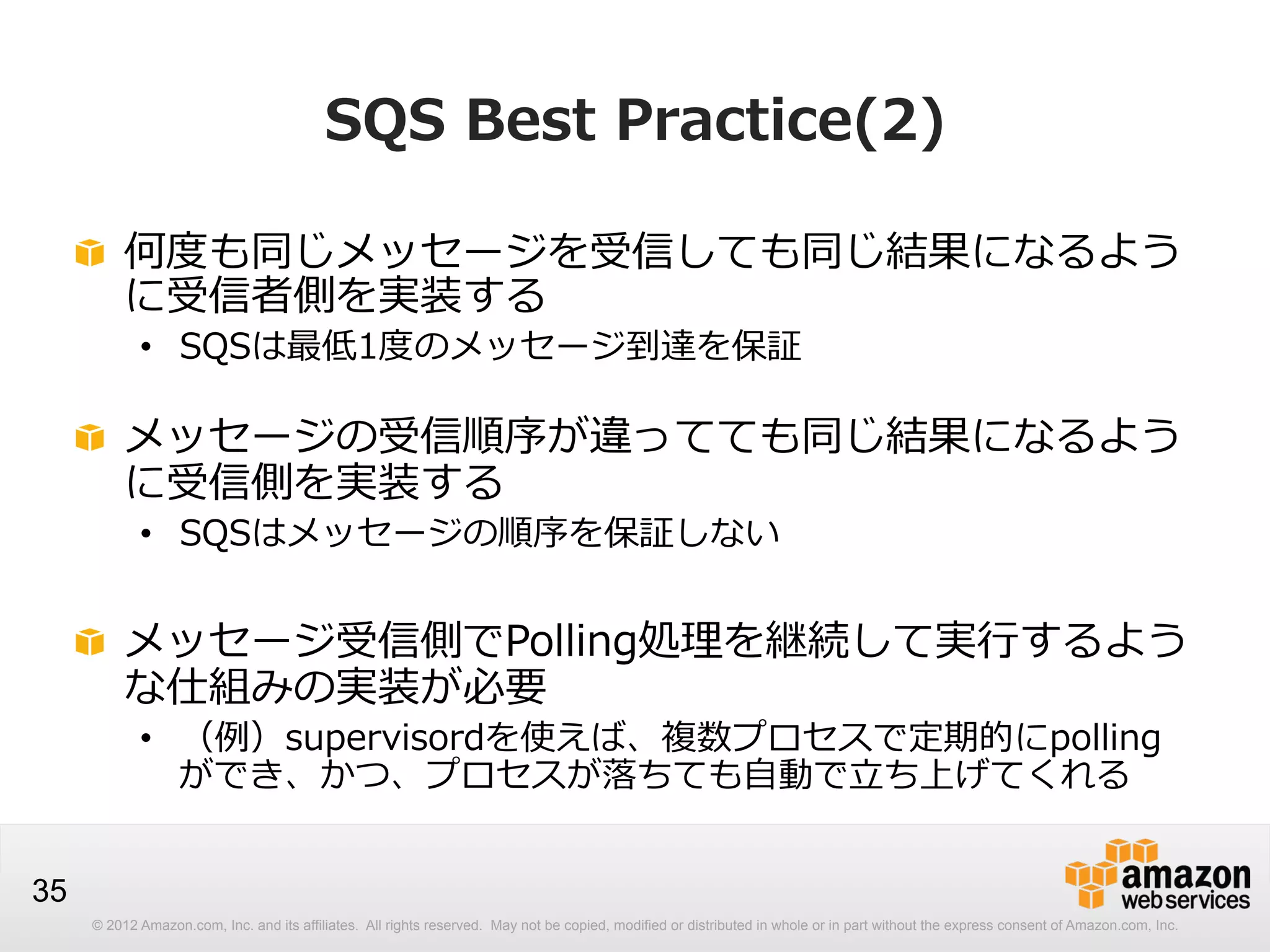 SQS  Best  Practice(2)
!   何度度も同じメッセージを受信しても同じ結果になるよう
に受信者側を実装する
•  SQSは最低1度度のメッセージ到達を保証

!   メッセージの受信順序が違ってても同じ結果になるよう
に受信側を実装する
•  SQSはメッセージの順序を保証しない

!   メッセージ受信側でPolling処理理を継続して実⾏行行するよう
な仕組みの実装が必要
•  （例例）supervisordを使えば、複数プロセスで定期的にpolling
ができ、かつ、プロセスが落落ちても⾃自動で⽴立立ち上げてくれる

35
© 2012 Amazon.com, Inc. and its affiliates. All rights reserved. May not be copied, modified or distributed in whole or in part without the express consent of Amazon.com, Inc.

 