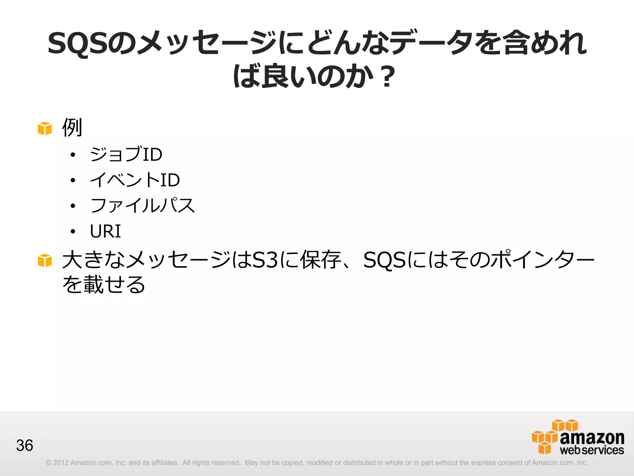 SQSのメッセージにどんなデータを含めれ
ば良良いのか？
!   例例
• 
• 
• 
• 

ジョブID
イベントID
ファイルパス
URI

!   ⼤大きなメッセージはS3に保存、SQSにはそのポインター
を載せる

36
© 2012 Amazon.com, Inc. and its affiliates. All rights reserved. May not be copied, modified or distributed in whole or in part without the express consent of Amazon.com, Inc.

 