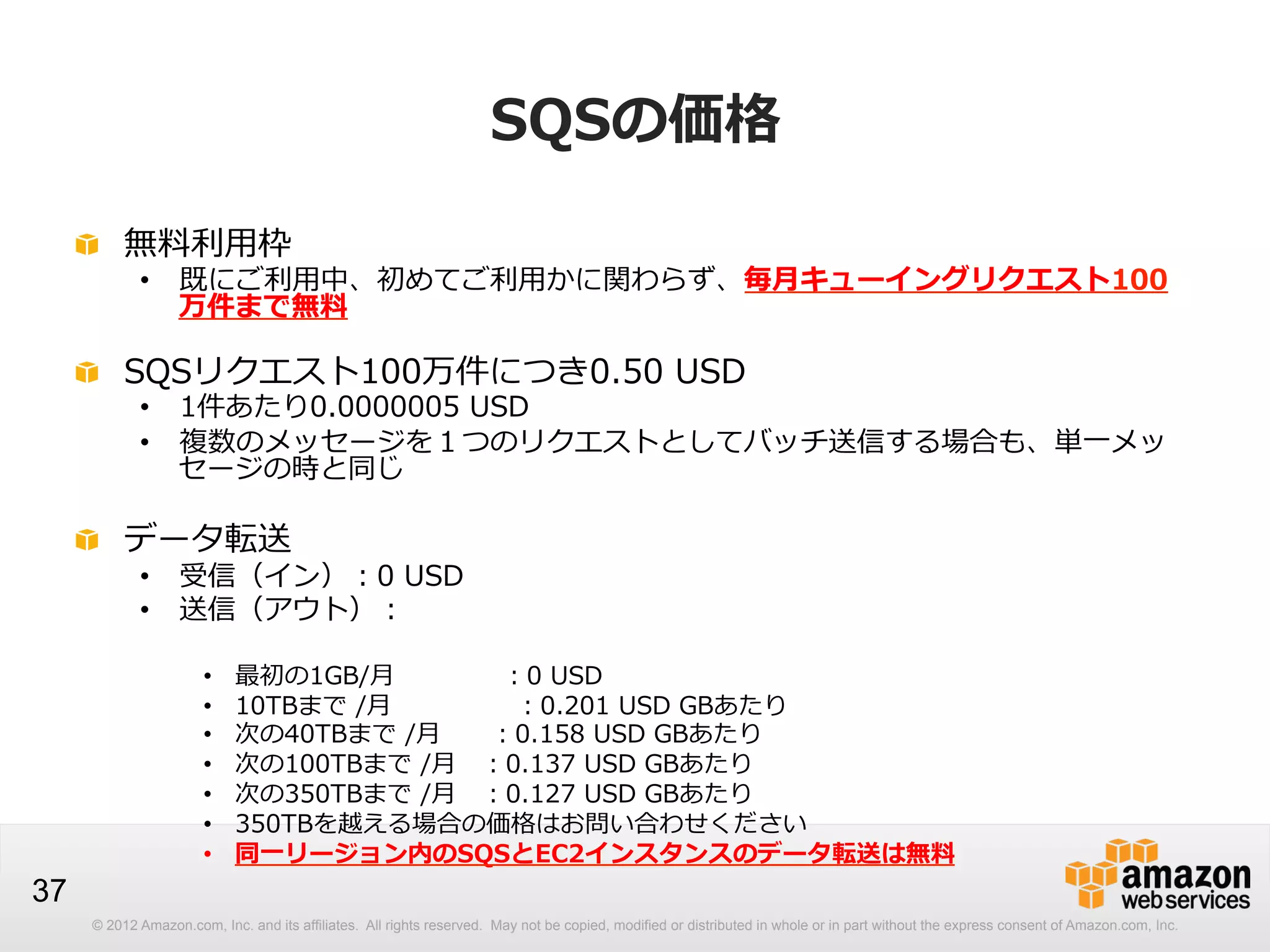 SQSの価格
!   無料料利利⽤用枠

•  既にご利利⽤用中、初めてご利利⽤用かに関わらず、毎⽉月キューイングリクエスト100
万件まで無料料

!   SQSリクエスト100万件につき0.50  USD

•  1件あたり0.0000005  USD
•  複数のメッセージを１つのリクエストとしてバッチ送信する場合も、単⼀一メッ
セージの時と同じ

!   データ転送

•  受信（イン）：0  USD
•  送信（アウト）：
• 
• 
• 
• 
• 
• 
• 

37

最初の1GB/⽉月 　 　 　   　：0  USD
10TBまで  /⽉月 　 　 　       　：0.201  USD  GBあたり
次の40TBまで  /⽉月 　 　：0.158  USD  GBあたり
次の100TBまで  /⽉月 　：0.137  USD  GBあたり
次の350TBまで  /⽉月 　：0.127  USD  GBあたり
350TBを越える場合の価格はお問い合わせください
同⼀一リージョン内のSQSとEC2インスタンスのデータ転送は無料料

© 2012 Amazon.com, Inc. and its affiliates. All rights reserved. May not be copied, modified or distributed in whole or in part without the express consent of Amazon.com, Inc.

 