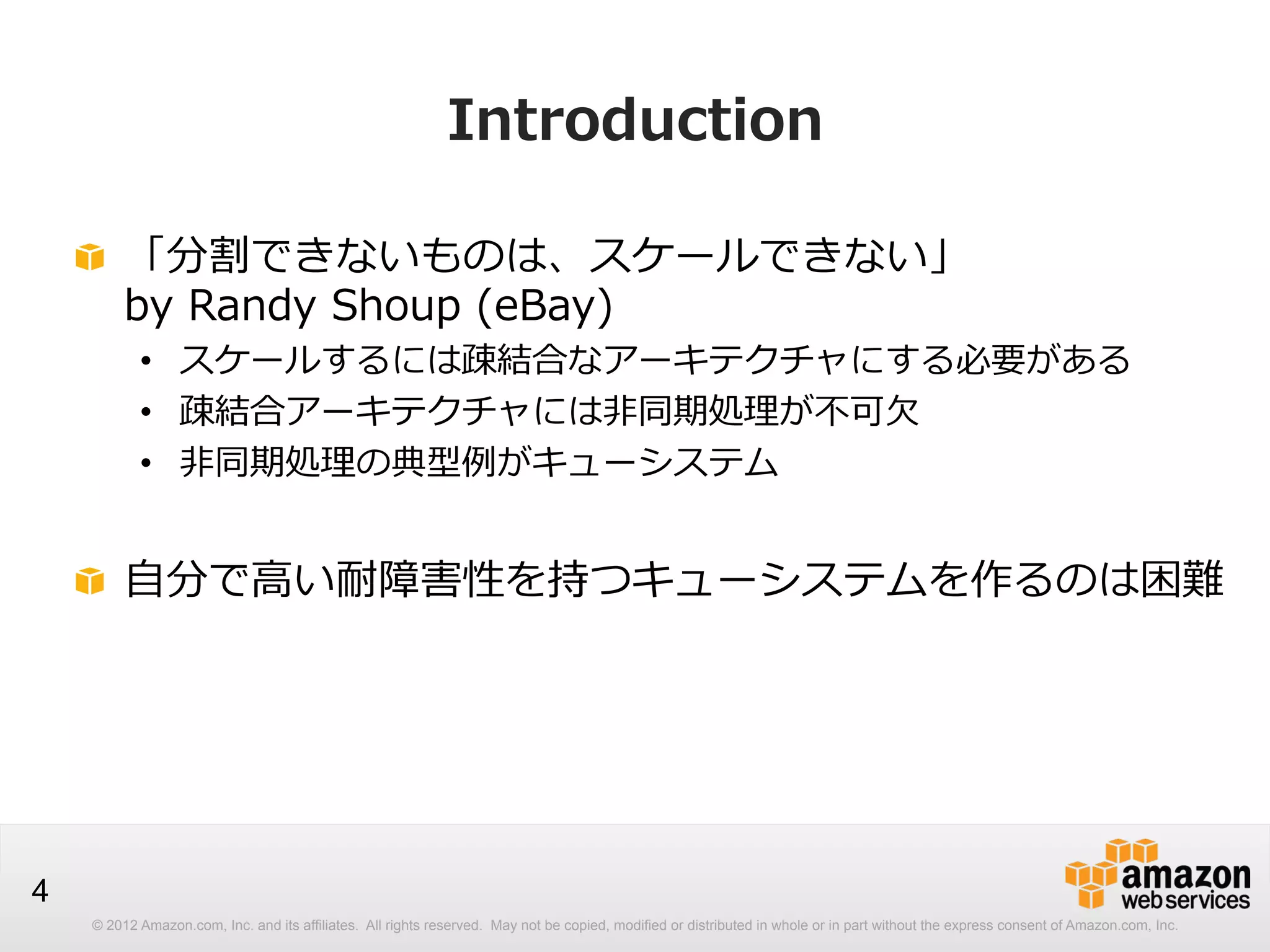 Introduction
!   「分割できないものは、スケールできない」  
by  Randy  Shoup  (eBay)

•  スケールするには疎結合なアーキテクチャにする必要がある
•  疎結合アーキテクチャには⾮非同期処理理が不不可⽋欠
•  ⾮非同期処理理の典型例例がキューシステム

!   ⾃自分で⾼高い耐障害性を持つキューシステムを作るのは困難

4
© 2012 Amazon.com, Inc. and its affiliates. All rights reserved. May not be copied, modified or distributed in whole or in part without the express consent of Amazon.com, Inc.

 
