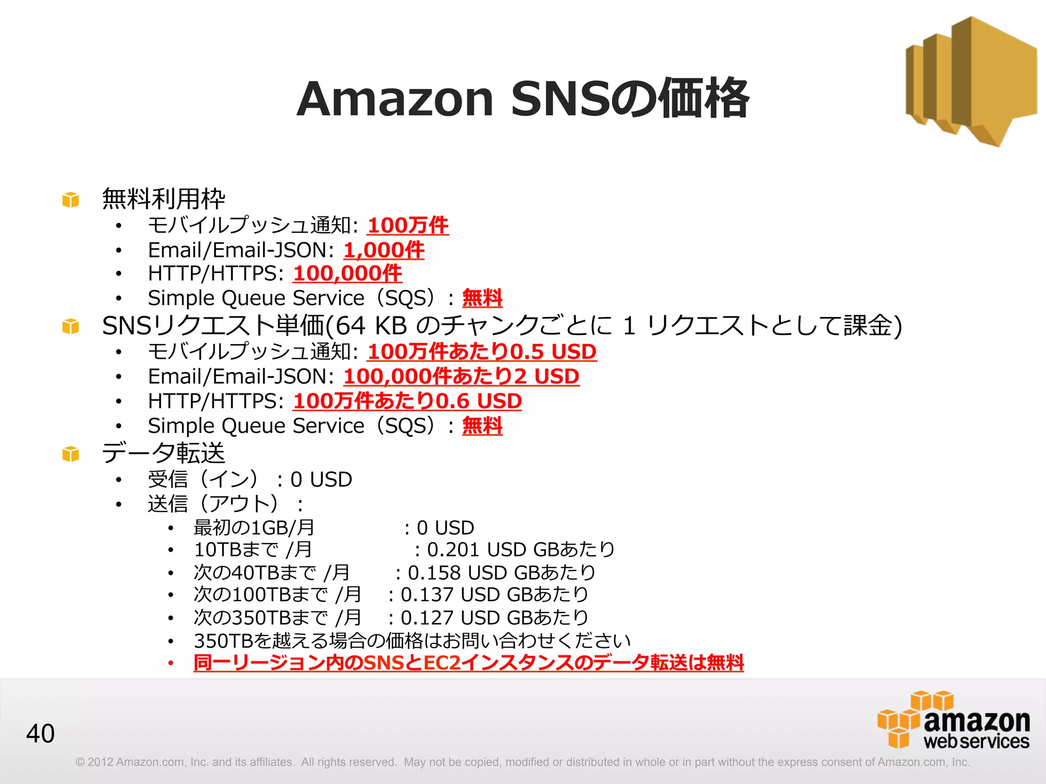 Amazon  SNSの価格
!   無料料利利⽤用枠
• 
• 
• 
• 

モバイルプッシュ通知:  100万件
Email/Email-‐‑‒JSON:  1,000件
HTTP/HTTPS:  100,000件
Simple  Queue  Service（SQS）:  無料料

• 
• 
• 
• 

モバイルプッシュ通知:  100万件あたり0.5  USD
Email/Email-‐‑‒JSON:  100,000件あたり2  USD
HTTP/HTTPS:  100万件あたり0.6  USD
Simple  Queue  Service（SQS）:  無料料

• 
• 

受信（イン）：0  USD
送信（アウト）：

!   SNSリクエスト単価(64  KB  のチャンクごとに  1  リクエストとして課⾦金金)

!   データ転送
• 
• 
• 
• 
• 
• 
• 

最初の1GB/⽉月 　 　 　   　：0  USD
10TBまで  /⽉月 　 　 　       　：0.201  USD  GBあたり
次の40TBまで  /⽉月 　 　：0.158  USD  GBあたり
次の100TBまで  /⽉月 　：0.137  USD  GBあたり
次の350TBまで  /⽉月 　：0.127  USD  GBあたり
350TBを越える場合の価格はお問い合わせください
同⼀一リージョン内のSNSとEC2インスタンスのデータ転送は無料料

40
© 2012 Amazon.com, Inc. and its affiliates. All rights reserved. May not be copied, modified or distributed in whole or in part without the express consent of Amazon.com, Inc.

 
