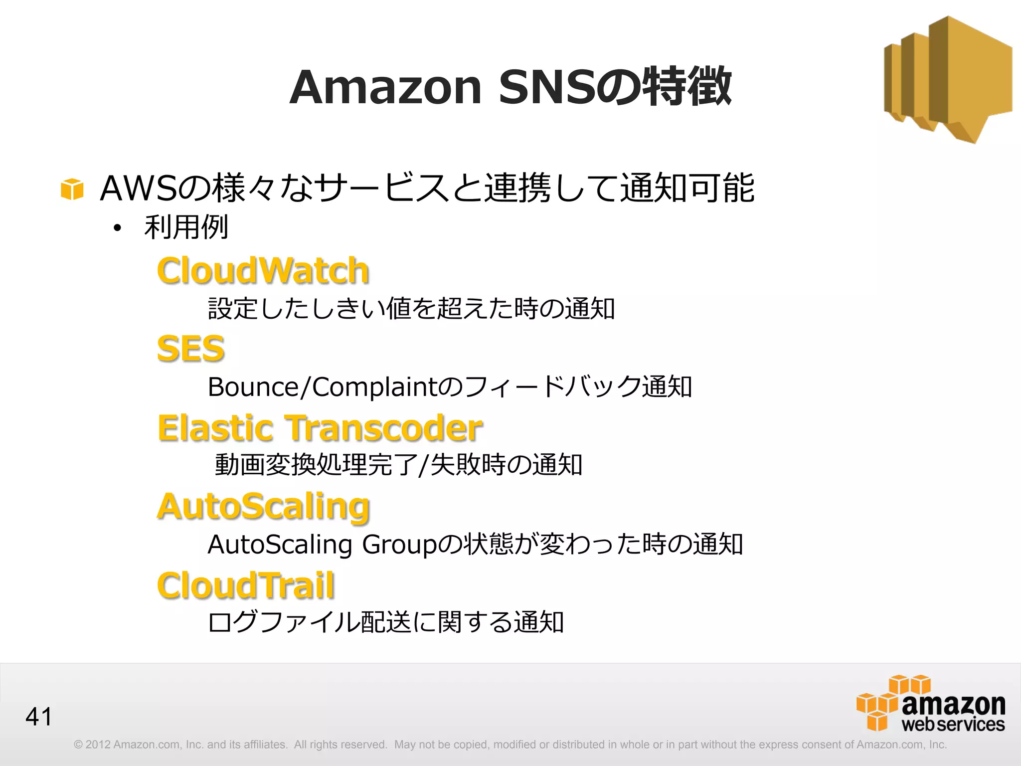 Amazon  SNSの特徴
!   AWSの様々なサービスと連携して通知可能
•  利利⽤用例例

CloudWatch

設定したしきい値を超えた時の通知

SES

Bounce/Complaintのフィードバック通知

Elastic  Transcoder

動画変換処理理完了了/失敗時の通知

AutoScaling

AutoScaling  Groupの状態が変わった時の通知

CloudTrail

ログファイル配送に関する通知

41
© 2012 Amazon.com, Inc. and its affiliates. All rights reserved. May not be copied, modified or distributed in whole or in part without the express consent of Amazon.com, Inc.

 